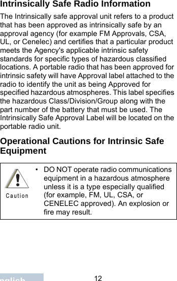                                 12EnglishIntrinsically Safe Radio InformationThe Intrinsically safe approval unit refers to a product that has been approved as intrinsically safe by an approval agency (for example FM Approvals, CSA, UL, or Cenelec) and certifies that a particular product meets the Agency&apos;s applicable intrinsic safety standards for specific types of hazardous classified locations. A portable radio that has been approved for intrinsic safety will have Approval label attached to the radio to identify the unit as being Approved for specified hazardous atmospheres. This label specifies the hazardous Class/Division/Group along with the part number of the battery that must be used. The Intrinsically Safe Approval Label will be located on the portable radio unit.Operational Cautions for Intrinsic Safe Equipment• DO NOT operate radio communications equipment in a hazardous atmosphere unless it is a type especially qualified (for example, FM, UL, CSA, or CENELEC approved). An explosion or fire may result.C a u t i o n