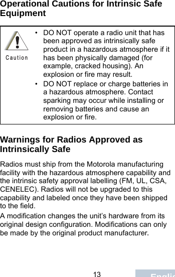                                 13 EnglishOperational Cautions for Intrinsic Safe EquipmentWarnings for Radios Approved as Intrinsically SafeRadios must ship from the Motorola manufacturing facility with the hazardous atmosphere capability and the intrinsic safety approval labelling (FM, UL, CSA, CENELEC). Radios will not be upgraded to this capability and labeled once they have been shipped to the field.A modification changes the unit’s hardware from its original design configuration. Modifications can only be made by the original product manufacturer.• DO NOT operate a radio unit that has been approved as intrinsically safe product in a hazardous atmosphere if it has been physically damaged (for example, cracked housing). An explosion or fire may result.• DO NOT replace or charge batteries in a hazardous atmosphere. Contact sparking may occur while installing or removing batteries and cause an explosion or fire.C a u t i o n