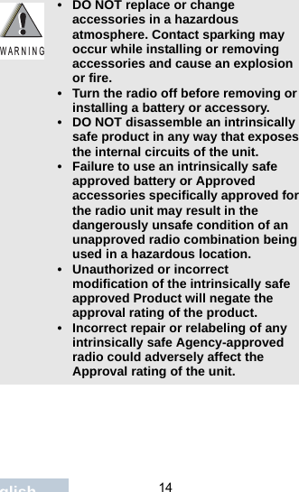                                 14English• DO NOT replace or change accessories in a hazardous atmosphere. Contact sparking may occur while installing or removing accessories and cause an explosion or fire.• Turn the radio off before removing or installing a battery or accessory.• DO NOT disassemble an intrinsically safe product in any way that exposes the internal circuits of the unit.• Failure to use an intrinsically safe approved battery or Approved accessories specifically approved for the radio unit may result in the dangerously unsafe condition of an unapproved radio combination being used in a hazardous location.• Unauthorized or incorrect modification of the intrinsically safe approved Product will negate the approval rating of the product.• Incorrect repair or relabeling of any intrinsically safe Agency-approved radio could adversely affect the Approval rating of the unit.W A R N I N G