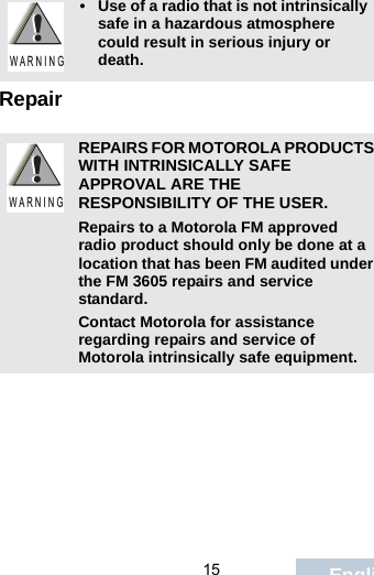                                 15 EnglishRepair• Use of a radio that is not intrinsically safe in a hazardous atmosphere could result in serious injury or death.REPAIRS FOR MOTOROLA PRODUCTS WITH INTRINSICALLY SAFE APPROVAL ARE THE RESPONSIBILITY OF THE USER.Repairs to a Motorola FM approved radio product should only be done at a location that has been FM audited under the FM 3605 repairs and service standard. Contact Motorola for assistance regarding repairs and service of Motorola intrinsically safe equipment. W A R N I N GW A R N I N G
