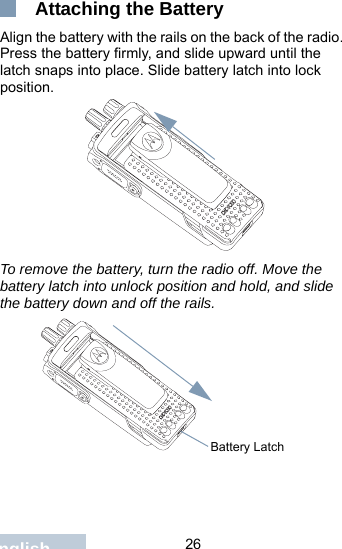                                 26English Attaching the BatteryAlign the battery with the rails on the back of the radio. Press the battery firmly, and slide upward until the latch snaps into place. Slide battery latch into lock position.To remove the battery, turn the radio off. Move the battery latch into unlock position and hold, and slide the battery down and off the rails.Battery Latch