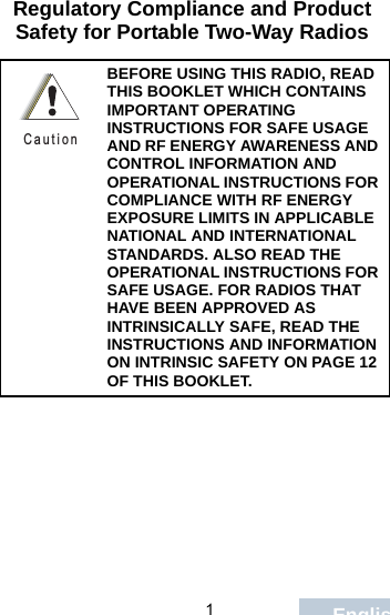                                 1EnglishRegulatory Compliance and Product Safety for Portable Two-Way RadiosBEFORE USING THIS RADIO, READ THIS BOOKLET WHICH CONTAINS IMPORTANT OPERATING INSTRUCTIONS FOR SAFE USAGE AND RF ENERGY AWARENESS AND CONTROL INFORMATION AND OPERATIONAL INSTRUCTIONS FOR COMPLIANCE WITH RF ENERGY EXPOSURE LIMITS IN APPLICABLE NATIONAL AND INTERNATIONAL STANDARDS. ALSO READ THE OPERATIONAL INSTRUCTIONS FOR SAFE USAGE. FOR RADIOS THAT HAVE BEEN APPROVED AS INTRINSICALLY SAFE, READ THE INSTRUCTIONS AND INFORMATION ON INTRINSIC SAFETY ON PAGE 12 OF THIS BOOKLET.C a u t i o n
