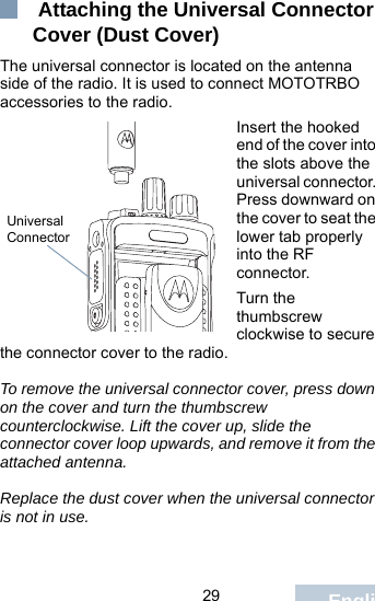                                 29 English Attaching the Universal Connector Cover (Dust Cover)The universal connector is located on the antenna side of the radio. It is used to connect MOTOTRBO accessories to the radio.Insert the hooked end of the cover into the slots above the universal connector. Press downward on the cover to seat the lower tab properly into the RF connector. Turn the thumbscrew clockwise to secure the connector cover to the radio.To remove the universal connector cover, press down on the cover and turn the thumbscrew counterclockwise. Lift the cover up, slide the connector cover loop upwards, and remove it from the attached antenna.Replace the dust cover when the universal connector is not in use.Universal Connector