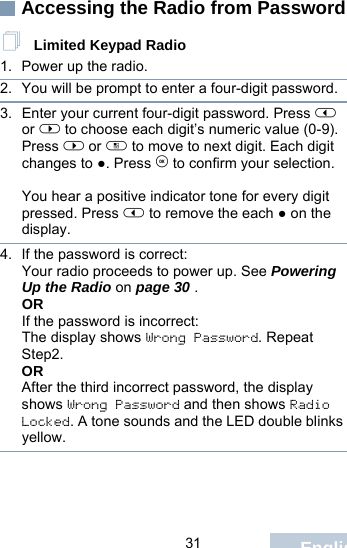                                 31 EnglishAccessing the Radio from Password Limited Keypad Radio1. Power up the radio.2. You will be prompt to enter a four-digit password. 3. Enter your current four-digit password. Press &lt; or &gt; to choose each digit’s numeric value (0-9). Press &gt; or c to move to next digit. Each digit changes to ●. Press e to confirm your selection.   You hear a positive indicator tone for every digit pressed. Press &lt; to remove the each ● on the display. 4. If the password is correct:Your radio proceeds to power up. See Powering Up the Radio on page 30 .ORIf the password is incorrect:The display shows Wrong Password. Repeat Step2.ORAfter the third incorrect password, the display shows Wrong Password and then shows Radio Locked. A tone sounds and the LED double blinks yellow.