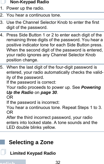                                 32English Non-Keypad Radio1. Power up the radio.2. You hear a continuous tone.3. Use the Channel Selector Knob to enter the first digit of the password.4. Press Side Button 1 or 2 to enter each digit of the remaining three digits of the password. You hear a positive indicator tone for each Side Button press.When the second digit of the password is entered, your radio ignores any Channel Selector Knob position change.5. When the last digit of the four-digit password is entered, your radio automatically checks the valid-ity of the password.If the password is correct:Your radio proceeds to power up. See Powering Up the Radio on page 30.ORIf the password is incorrect:You hear a continuous tone. Repeat Steps 1 to 3.ORAfter the third incorrect password, your radio enters into locked state. A tone sounds and the LED double blinks yellow.Selecting a Zone Limited Keypad Radio