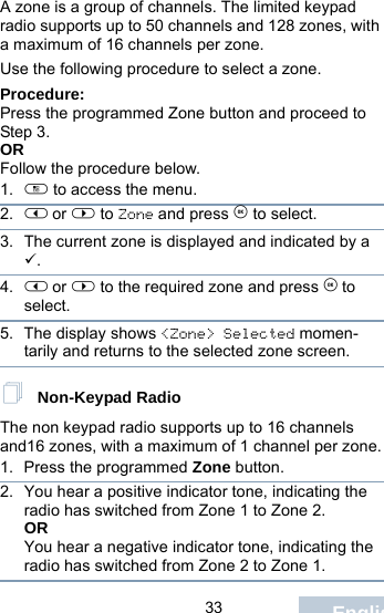                                 33 EnglishA zone is a group of channels. The limited keypad radio supports up to 50 channels and 128 zones, with a maximum of 16 channels per zone.Use the following procedure to select a zone.Procedure:Press the programmed Zone button and proceed to Step 3. ORFollow the procedure below.1. c to access the menu.2. &lt; or &gt; to Zone and press e to select. 3. The current zone is displayed and indicated by a 9.4. &lt; or &gt; to the required zone and press e to select.5. The display shows &lt;Zone&gt; Selected momen-tarily and returns to the selected zone screen. Non-Keypad RadioThe non keypad radio supports up to 16 channels and16 zones, with a maximum of 1 channel per zone.1. Press the programmed Zone button.2. You hear a positive indicator tone, indicating the radio has switched from Zone 1 to Zone 2.ORYou hear a negative indicator tone, indicating the radio has switched from Zone 2 to Zone 1.