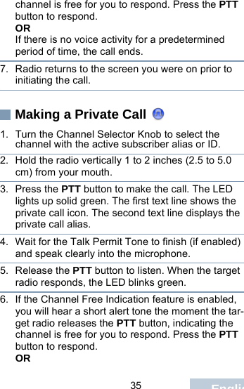                                 35 Englishchannel is free for you to respond. Press the PTT button to respond.ORIf there is no voice activity for a predetermined period of time, the call ends.7. Radio returns to the screen you were on prior to initiating the call.Making a Private Call 1. Turn the Channel Selector Knob to select the channel with the active subscriber alias or ID.2. Hold the radio vertically 1 to 2 inches (2.5 to 5.0 cm) from your mouth.3. Press the PTT button to make the call. The LED lights up solid green. The first text line shows the private call icon. The second text line displays the private call alias. 4. Wait for the Talk Permit Tone to finish (if enabled) and speak clearly into the microphone. 5. Release the PTT button to listen. When the target radio responds, the LED blinks green.6. If the Channel Free Indication feature is enabled, you will hear a short alert tone the moment the tar-get radio releases the PTT button, indicating the channel is free for you to respond. Press the PTT button to respond.OR