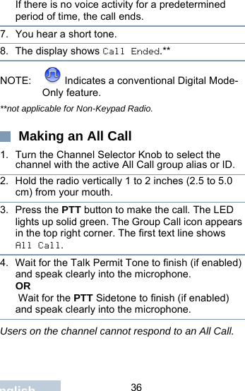                                 36EnglishIf there is no voice activity for a predetermined period of time, the call ends.7. You hear a short tone. 8. The display shows Call Ended.**NOTE:  Indicates a conventional Digital Mode-Only feature.**not applicable for Non-Keypad Radio. Making an All Call1. Turn the Channel Selector Knob to select the channel with the active All Call group alias or ID.2. Hold the radio vertically 1 to 2 inches (2.5 to 5.0 cm) from your mouth.3. Press the PTT button to make the call. The LED lights up solid green. The Group Call icon appears in the top right corner. The first text line shows All Call. 4. Wait for the Talk Permit Tone to finish (if enabled) and speak clearly into the microphone.OR Wait for the PTT Sidetone to finish (if enabled) and speak clearly into the microphone.Users on the channel cannot respond to an All Call.