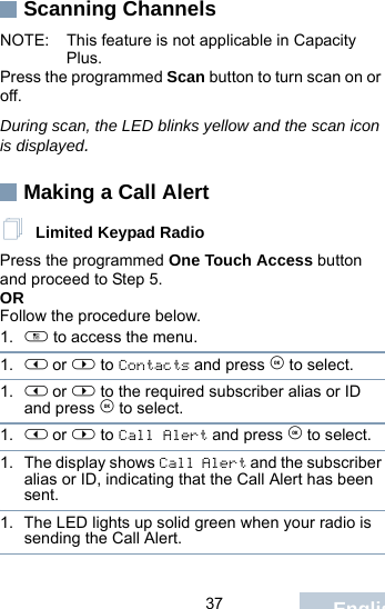                                 37 EnglishScanning ChannelsNOTE: This feature is not applicable in Capacity Plus.Press the programmed Scan button to turn scan on or off.During scan, the LED blinks yellow and the scan icon is displayed.Making a Call Alert Limited Keypad RadioPress the programmed One Touch Access button and proceed to Step 5.OR Follow the procedure below.1. c to access the menu.1. &lt; or &gt; to Contacts and press e to select.1. &lt; or &gt; to the required subscriber alias or ID and press e to select.1. &lt; or &gt; to Call Alert and press e to select.1. The display shows Call Alert and the subscriber alias or ID, indicating that the Call Alert has been sent. 1. The LED lights up solid green when your radio is sending the Call Alert.