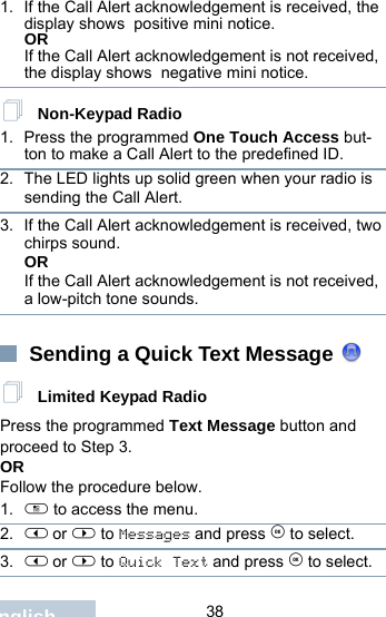                                 38English1. If the Call Alert acknowledgement is received, the display shows  positive mini notice.ORIf the Call Alert acknowledgement is not received, the display shows  negative mini notice. Non-Keypad Radio1. Press the programmed One Touch Access but-ton to make a Call Alert to the predefined ID.2. The LED lights up solid green when your radio is sending the Call Alert.3. If the Call Alert acknowledgement is received, two chirps sound.ORIf the Call Alert acknowledgement is not received, a low-pitch tone sounds. Sending a Quick Text Message  Limited Keypad RadioPress the programmed Text Message button and proceed to Step 3.OR Follow the procedure below.1. c to access the menu.2. &lt; or &gt; to Messages and press e to select.3. &lt; or &gt; to Quick Text and press e to select.