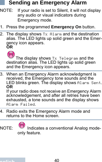                                 40EnglishSending an Emergency Alarm NOTE: If your radio is set to Silent, it will not display any audio or visual indicators during Emergency mode.1. Press the programmed Emergency On button.2. The display shows Tx Alarm and the destination alias. The LED lights up solid green and the Emer-gency icon appears.ORThe display shows Tx Telegram and the destination alias. The LED lights up solid green and the Emergency icon appears.3. When an Emergency Alarm acknowledgment is received, the Emergency tone sounds and the LED blinks green. The display shows Alarm Sent.ORIf your radio does not receive an Emergency Alarm acknowledgement, and after all retries have been exhausted, a tone sounds and the display shows Alarm Failed.4. Radio exits the Emergency Alarm mode and returns to the Home screen.NOTE:  Indicates a conventional Analog mode-only feature. 