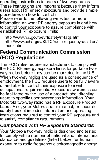                                 3Englishoperating instructions to users of two-way radios. These instructions are important because they inform users about RF energy exposure and provide simple procedures on how to control it.Please refer to the following websites for more information on what RF energy exposure is and how to control your exposure to assure compliance with established RF exposure limits:http://www.fcc.gov/oet/rfsafety/rf-faqs.html http://www.osha.gov/SLTC/radiofrequencyradiation/index.htmlFederal Communication Commission (FCC) RegulationsThe FCC rules require manufacturers to comply with the FCC RF energy exposure limits for portable two-way radios before they can be marketed in the U.S. When two-way radios are used as a consequence of employment, the FCC requires users to be fully aware of and able to control their exposure to meet occupational requirements. Exposure awareness can be facilitated by the use of a product label directing users to specific user awareness information. Your Motorola two-way radio has a RF Exposure Product Label. Also, your Motorola user manual, or separate safety booklet includes information and operating instructions required to control your RF exposure and to satisfy compliance requirements. Compliance with RF Exposure StandardsYour Motorola two-way radio is designed and tested to comply with a number of national and International standards and guidelines (listed below) for human exposure to radio frequency electromagnetic energy. 