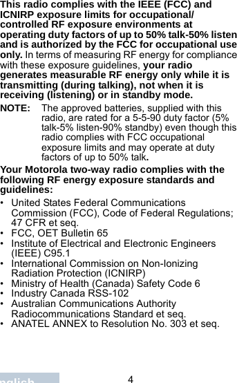                                4EnglishThis radio complies with the IEEE (FCC) and ICNIRP exposure limits for occupational/controlled RF exposure environments at operating duty factors of up to 50% talk-50% listen and is authorized by the FCC for occupational use only. In terms of measuring RF energy for compliance with these exposure guidelines, your radio generates measurable RF energy only while it is transmitting (during talking), not when it is receiving (listening) or in standby mode.NOTE: The approved batteries, supplied with this radio, are rated for a 5-5-90 duty factor (5% talk-5% listen-90% standby) even though this radio complies with FCC occupational exposure limits and may operate at duty factors of up to 50% talk.Your Motorola two-way radio complies with the following RF energy exposure standards and guidelines:• United States Federal Communications Commission (FCC), Code of Federal Regulations; 47 CFR et seq.• FCC, OET Bulletin 65• Institute of Electrical and Electronic Engineers (IEEE) C95.1• International Commission on Non-Ionizing Radiation Protection (ICNIRP)• Ministry of Health (Canada) Safety Code 6• Industry Canada RSS-102• Australian Communications Authority Radiocommunications Standard et seq.• ANATEL ANNEX to Resolution No. 303 et seq.
