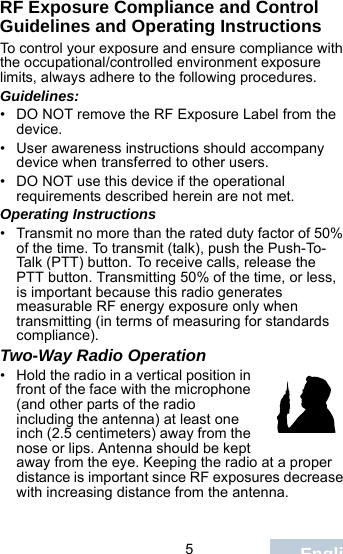                                 5EnglishRF Exposure Compliance and Control Guidelines and Operating InstructionsTo control your exposure and ensure compliance with the occupational/controlled environment exposure limits, always adhere to the following procedures.Guidelines:• DO NOT remove the RF Exposure Label from the device.• User awareness instructions should accompany device when transferred to other users.• DO NOT use this device if the operational requirements described herein are not met.Operating Instructions• Transmit no more than the rated duty factor of 50% of the time. To transmit (talk), push the Push-To-Talk (PTT) button. To receive calls, release the PTT button. Transmitting 50% of the time, or less, is important because this radio generates measurable RF energy exposure only when transmitting (in terms of measuring for standards compliance).Two-Way Radio Operation• Hold the radio in a vertical position in front of the face with the microphone (and other parts of the radio including the antenna) at least one inch (2.5 centimeters) away from the nose or lips. Antenna should be kept away from the eye. Keeping the radio at a proper distance is important since RF exposures decrease with increasing distance from the antenna.