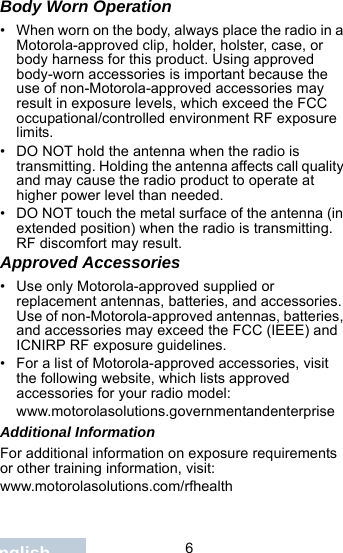                                 6EnglishBody Worn Operation• When worn on the body, always place the radio in a Motorola-approved clip, holder, holster, case, or body harness for this product. Using approved body-worn accessories is important because the use of non-Motorola-approved accessories may result in exposure levels, which exceed the FCC occupational/controlled environment RF exposure limits. • DO NOT hold the antenna when the radio is transmitting. Holding the antenna affects call quality and may cause the radio product to operate at higher power level than needed.• DO NOT touch the metal surface of the antenna (in extended position) when the radio is transmitting. RF discomfort may result.Approved Accessories• Use only Motorola-approved supplied or replacement antennas, batteries, and accessories. Use of non-Motorola-approved antennas, batteries, and accessories may exceed the FCC (IEEE) and ICNIRP RF exposure guidelines.• For a list of Motorola-approved accessories, visit the following website, which lists approved accessories for your radio model:www.motorolasolutions.governmentandenterpriseAdditional InformationFor additional information on exposure requirements or other training information, visit: www.motorolasolutions.com/rfhealth