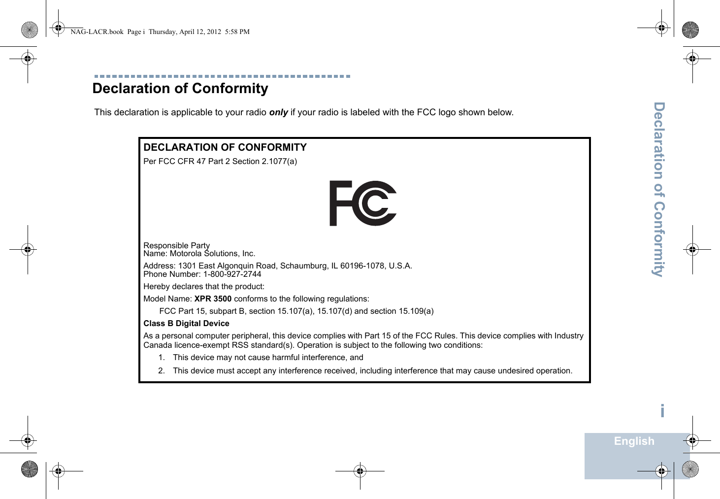 Declaration of ConformityEnglishiDeclaration of ConformityThis declaration is applicable to your radio only if your radio is labeled with the FCC logo shown below.DECLARATION OF CONFORMITYPer FCC CFR 47 Part 2 Section 2.1077(a)Responsible Party Name: Motorola Solutions, Inc.Address: 1301 East Algonquin Road, Schaumburg, IL 60196-1078, U.S.A.Phone Number: 1-800-927-2744Hereby declares that the product:Model Name: XPR 3500 conforms to the following regulations:FCC Part 15, subpart B, section 15.107(a), 15.107(d) and section 15.109(a)Class B Digital DeviceAs a personal computer peripheral, this device complies with Part 15 of the FCC Rules. This device complies with Industry Canada licence-exempt RSS standard(s). Operation is subject to the following two conditions:1. This device may not cause harmful interference, and 2. This device must accept any interference received, including interference that may cause undesired operation.NAG-LACR.book  Page i  Thursday, April 12, 2012  5:58 PM