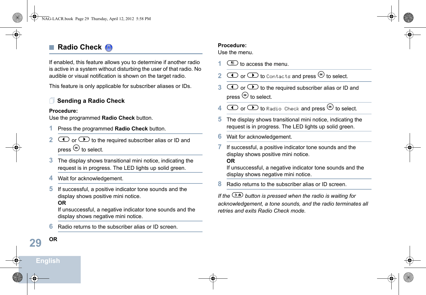 English29Radio Check If enabled, this feature allows you to determine if another radio is active in a system without disturbing the user of that radio. No audible or visual notification is shown on the target radio.This feature is only applicable for subscriber aliases or IDs.Sending a Radio CheckProcedure: Use the programmed Radio Check button.1Press the programmed Radio Check button.2&lt; or &gt; to the required subscriber alias or ID and press e to select.3The display shows transitional mini notice, indicating the request is in progress. The LED lights up solid green. 4Wait for acknowledgement.5If successful, a positive indicator tone sounds and the display shows positive mini notice. ORIf unsuccessful, a negative indicator tone sounds and the display shows negative mini notice.6Radio returns to the subscriber alias or ID screen.ORProcedure: Use the menu.1c to access the menu.2&lt; or &gt; to Contacts and press e to select.3&lt; or &gt; to the required subscriber alias or ID and press e to select.4&lt; or &gt; to Radio Check and press e to select.5The display shows transitional mini notice, indicating the request is in progress. The LED lights up solid green. 6Wait for acknowledgement.7If successful, a positive indicator tone sounds and the display shows positive mini notice. ORIf unsuccessful, a negative indicator tone sounds and the display shows negative mini notice.8Radio returns to the subscriber alias or ID screen.If the d button is pressed when the radio is waiting for acknowledgement, a tone sounds, and the radio terminates all retries and exits Radio Check mode.NAG-LACR.book  Page 29  Thursday, April 12, 2012  5:58 PM