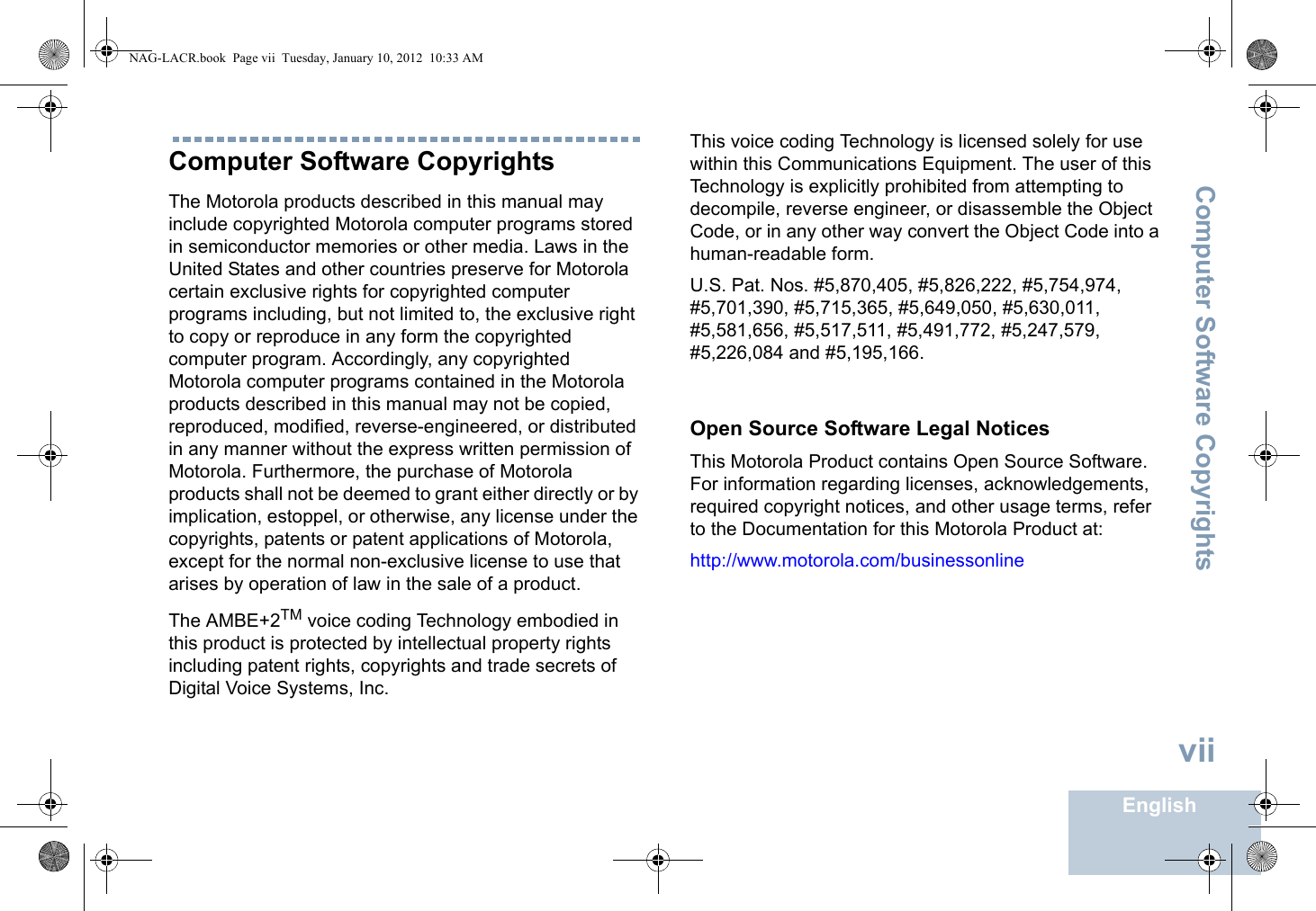 Computer Software CopyrightsEnglishviiComputer Software CopyrightsThe Motorola products described in this manual may include copyrighted Motorola computer programs stored in semiconductor memories or other media. Laws in the United States and other countries preserve for Motorola certain exclusive rights for copyrighted computer programs including, but not limited to, the exclusive right to copy or reproduce in any form the copyrighted computer program. Accordingly, any copyrighted Motorola computer programs contained in the Motorola products described in this manual may not be copied, reproduced, modified, reverse-engineered, or distributed in any manner without the express written permission of Motorola. Furthermore, the purchase of Motorola products shall not be deemed to grant either directly or by implication, estoppel, or otherwise, any license under the copyrights, patents or patent applications of Motorola, except for the normal non-exclusive license to use that arises by operation of law in the sale of a product.The AMBE+2TM voice coding Technology embodied in this product is protected by intellectual property rights including patent rights, copyrights and trade secrets of Digital Voice Systems, Inc. This voice coding Technology is licensed solely for use within this Communications Equipment. The user of this Technology is explicitly prohibited from attempting to decompile, reverse engineer, or disassemble the Object Code, or in any other way convert the Object Code into a human-readable form. U.S. Pat. Nos. #5,870,405, #5,826,222, #5,754,974, #5,701,390, #5,715,365, #5,649,050, #5,630,011, #5,581,656, #5,517,511, #5,491,772, #5,247,579, #5,226,084 and #5,195,166.Open Source Software Legal NoticesThis Motorola Product contains Open Source Software. For information regarding licenses, acknowledgements, required copyright notices, and other usage terms, refer to the Documentation for this Motorola Product at: http://www.motorola.com/businessonlineNAG-LACR.book  Page vii  Tuesday, January 10, 2012  10:33 AM