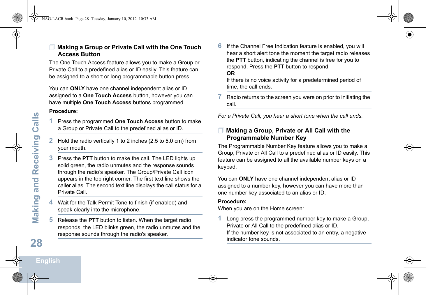 Making and Receiving CallsEnglish28Making a Group or Private Call with the One Touch Access Button The One Touch Access feature allows you to make a Group or Private Call to a predefined alias or ID easily. This feature can be assigned to a short or long programmable button press.You can ONLY have one channel independent alias or ID assigned to a One Touch Access button, however you can have multiple One Touch Access buttons programmed.Procedure:1Press the programmed One Touch Access button to make a Group or Private Call to the predefined alias or ID.2Hold the radio vertically 1 to 2 inches (2.5 to 5.0 cm) from your mouth.3Press the PTT button to make the call. The LED lights up solid green, the radio unmutes and the response sounds through the radio’s speaker. The Group/Private Call icon appears in the top right corner. The first text line shows the caller alias. The second text line displays the call status for a Private Call. 4Wait for the Talk Permit Tone to finish (if enabled) and speak clearly into the microphone.5Release the PTT button to listen. When the target radio responds, the LED blinks green, the radio unmutes and the response sounds through the radio&apos;s speaker.6If the Channel Free Indication feature is enabled, you will hear a short alert tone the moment the target radio releases the PTT button, indicating the channel is free for you to respond. Press the PTT button to respond.ORIf there is no voice activity for a predetermined period of time, the call ends.7Radio returns to the screen you were on prior to initiating the call.For a Private Call, you hear a short tone when the call ends.Making a Group, Private or All Call with the Programmable Number Key The Programmable Number Key feature allows you to make a Group, Private or All Call to a predefined alias or ID easily. This feature can be assigned to all the available number keys on a keypad.You can ONLY have one channel independent alias or ID assigned to a number key, however you can have more than one number key associated to an alias or ID.Procedure:When you are on the Home screen:1Long press the programmed number key to make a Group, Private or All Call to the predefined alias or ID.If the number key is not associated to an entry, a negative indicator tone sounds.NAG-LACR.book  Page 28  Tuesday, January 10, 2012  10:33 AM