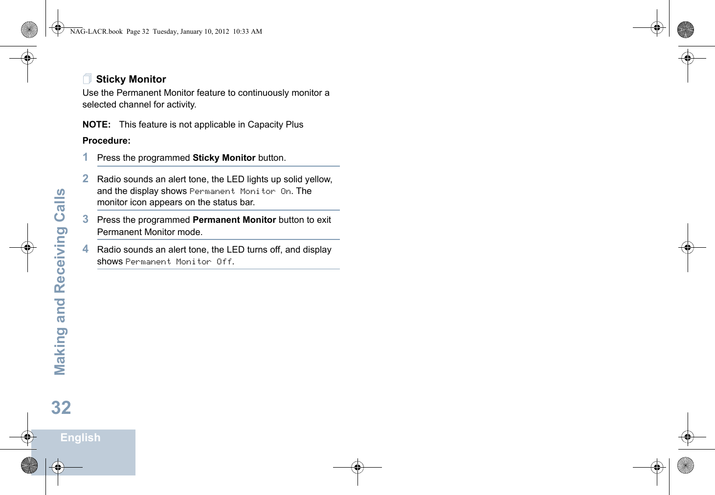 Making and Receiving CallsEnglish32Sticky MonitorUse the Permanent Monitor feature to continuously monitor a selected channel for activity. NOTE: This feature is not applicable in Capacity PlusProcedure:1Press the programmed Sticky Monitor button.2Radio sounds an alert tone, the LED lights up solid yellow, and the display shows Permanent Monitor On. The monitor icon appears on the status bar.3Press the programmed Permanent Monitor button to exit Permanent Monitor mode.4Radio sounds an alert tone, the LED turns off, and display shows Permanent Monitor Off.NAG-LACR.book  Page 32  Tuesday, January 10, 2012  10:33 AM