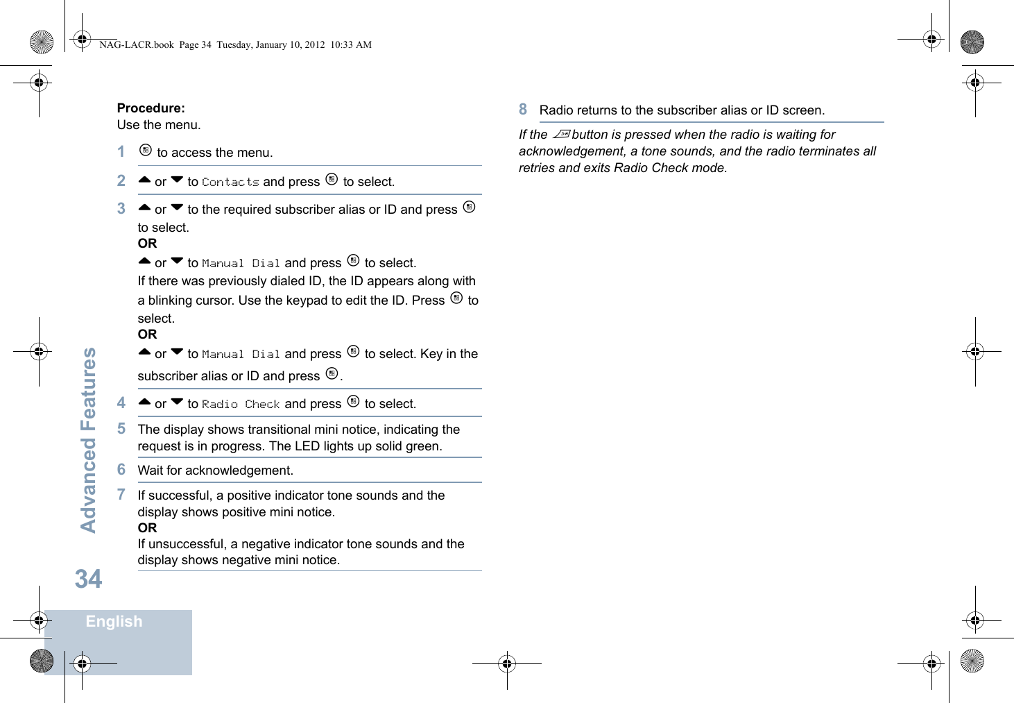 Advanced FeaturesEnglish34Procedure: Use the menu.1c to access the menu.2^ or v to Contacts and press c to select.3^ or v to the required subscriber alias or ID and press c to select.OR^ or v to Manual Dial and press c to select. If there was previously dialed ID, the ID appears along with a blinking cursor. Use the keypad to edit the ID. Press c to select.OR^ or v to Manual Dial and press c to select. Key in the subscriber alias or ID and press c.4^ or v to Radio Check and press c to select.5The display shows transitional mini notice, indicating the request is in progress. The LED lights up solid green. 6Wait for acknowledgement.7If successful, a positive indicator tone sounds and the display shows positive mini notice. ORIf unsuccessful, a negative indicator tone sounds and the display shows negative mini notice.8Radio returns to the subscriber alias or ID screen.If the d button is pressed when the radio is waiting for acknowledgement, a tone sounds, and the radio terminates all retries and exits Radio Check mode.NAG-LACR.book  Page 34  Tuesday, January 10, 2012  10:33 AM