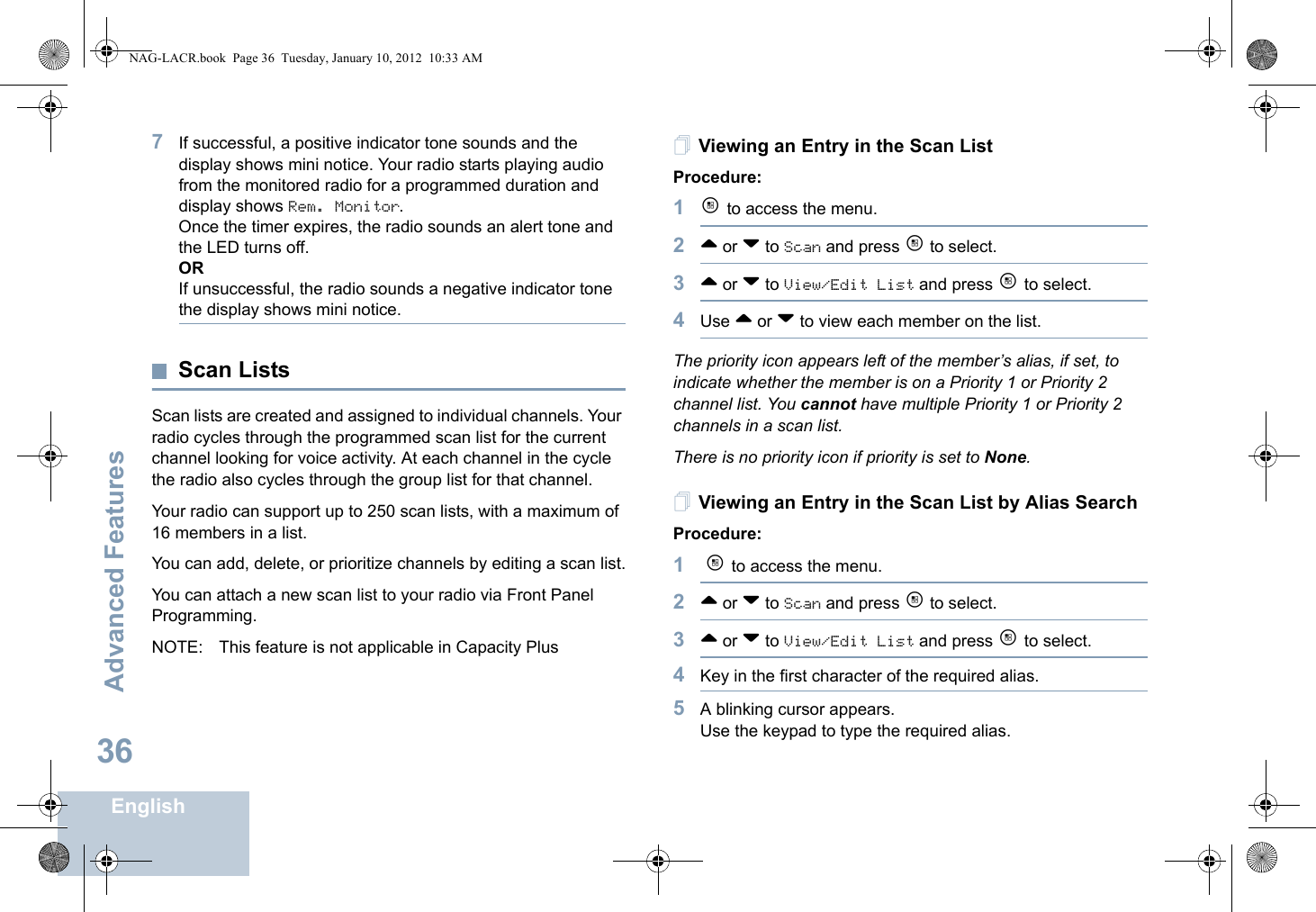 Advanced FeaturesEnglish367If successful, a positive indicator tone sounds and the display shows mini notice. Your radio starts playing audio from the monitored radio for a programmed duration and display shows Rem. Monitor. Once the timer expires, the radio sounds an alert tone and the LED turns off.ORIf unsuccessful, the radio sounds a negative indicator tone the display shows mini notice.Scan ListsScan lists are created and assigned to individual channels. Your radio cycles through the programmed scan list for the current channel looking for voice activity. At each channel in the cycle the radio also cycles through the group list for that channel.Your radio can support up to 250 scan lists, with a maximum of 16 members in a list. You can add, delete, or prioritize channels by editing a scan list.You can attach a new scan list to your radio via Front Panel Programming. NOTE: This feature is not applicable in Capacity PlusViewing an Entry in the Scan ListProcedure:1c to access the menu.2^ or v to Scan and press c to select.3^ or v to View/Edit List and press c to select.4Use ^ or v to view each member on the list.The priority icon appears left of the member’s alias, if set, to indicate whether the member is on a Priority 1 or Priority 2 channel list. You cannot have multiple Priority 1 or Priority 2 channels in a scan list.There is no priority icon if priority is set to None.Viewing an Entry in the Scan List by Alias SearchProcedure:1 c to access the menu.2^ or v to Scan and press c to select.3^ or v to View/Edit List and press c to select.4Key in the first character of the required alias.5A blinking cursor appears.Use the keypad to type the required alias.NAG-LACR.book  Page 36  Tuesday, January 10, 2012  10:33 AM