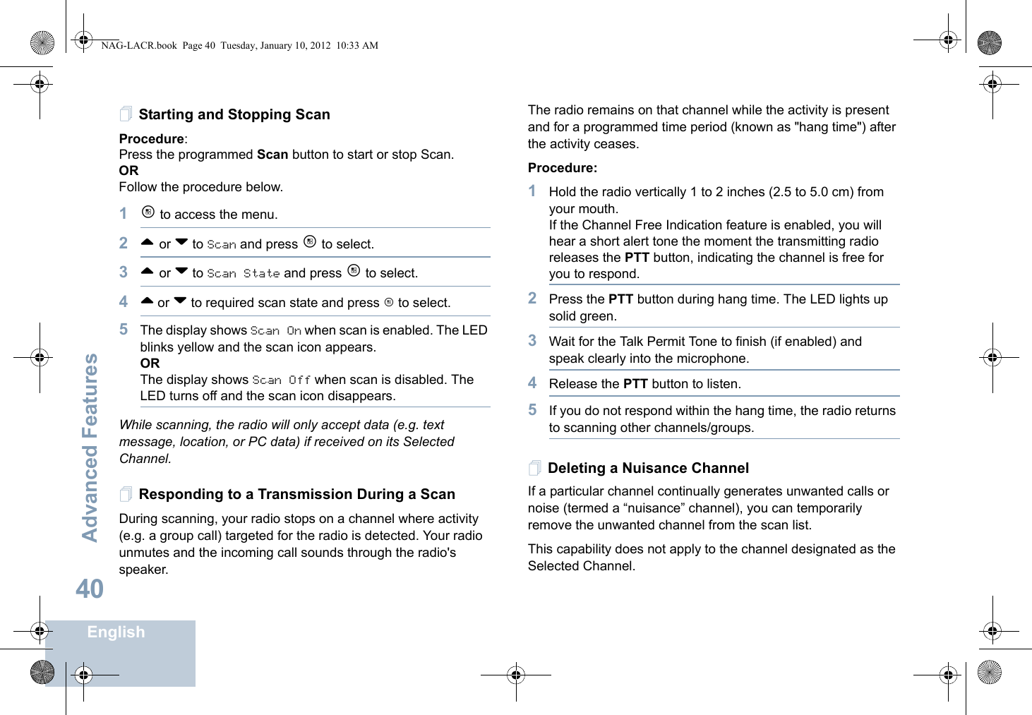 Advanced FeaturesEnglish40Starting and Stopping ScanProcedure: Press the programmed Scan button to start or stop Scan. OR Follow the procedure below.1c to access the menu.2^ or v to Scan and press c to select.3^ or v to Scan State and press c to select.4^ or v to required scan state and press c to select.5The display shows Scan On when scan is enabled. The LED blinks yellow and the scan icon appears.ORThe display shows Scan Off when scan is disabled. The LED turns off and the scan icon disappears.While scanning, the radio will only accept data (e.g. text message, location, or PC data) if received on its Selected Channel.Responding to a Transmission During a ScanDuring scanning, your radio stops on a channel where activity (e.g. a group call) targeted for the radio is detected. Your radio unmutes and the incoming call sounds through the radio&apos;s speaker. The radio remains on that channel while the activity is present and for a programmed time period (known as &quot;hang time&quot;) after the activity ceases.Procedure: 1Hold the radio vertically 1 to 2 inches (2.5 to 5.0 cm) from your mouth.If the Channel Free Indication feature is enabled, you will hear a short alert tone the moment the transmitting radio releases the PTT button, indicating the channel is free for you to respond.2Press the PTT button during hang time. The LED lights up solid green.3Wait for the Talk Permit Tone to finish (if enabled) and speak clearly into the microphone.4Release the PTT button to listen.5If you do not respond within the hang time, the radio returns to scanning other channels/groups.Deleting a Nuisance ChannelIf a particular channel continually generates unwanted calls or noise (termed a “nuisance” channel), you can temporarily remove the unwanted channel from the scan list.This capability does not apply to the channel designated as the Selected Channel.NAG-LACR.book  Page 40  Tuesday, January 10, 2012  10:33 AM