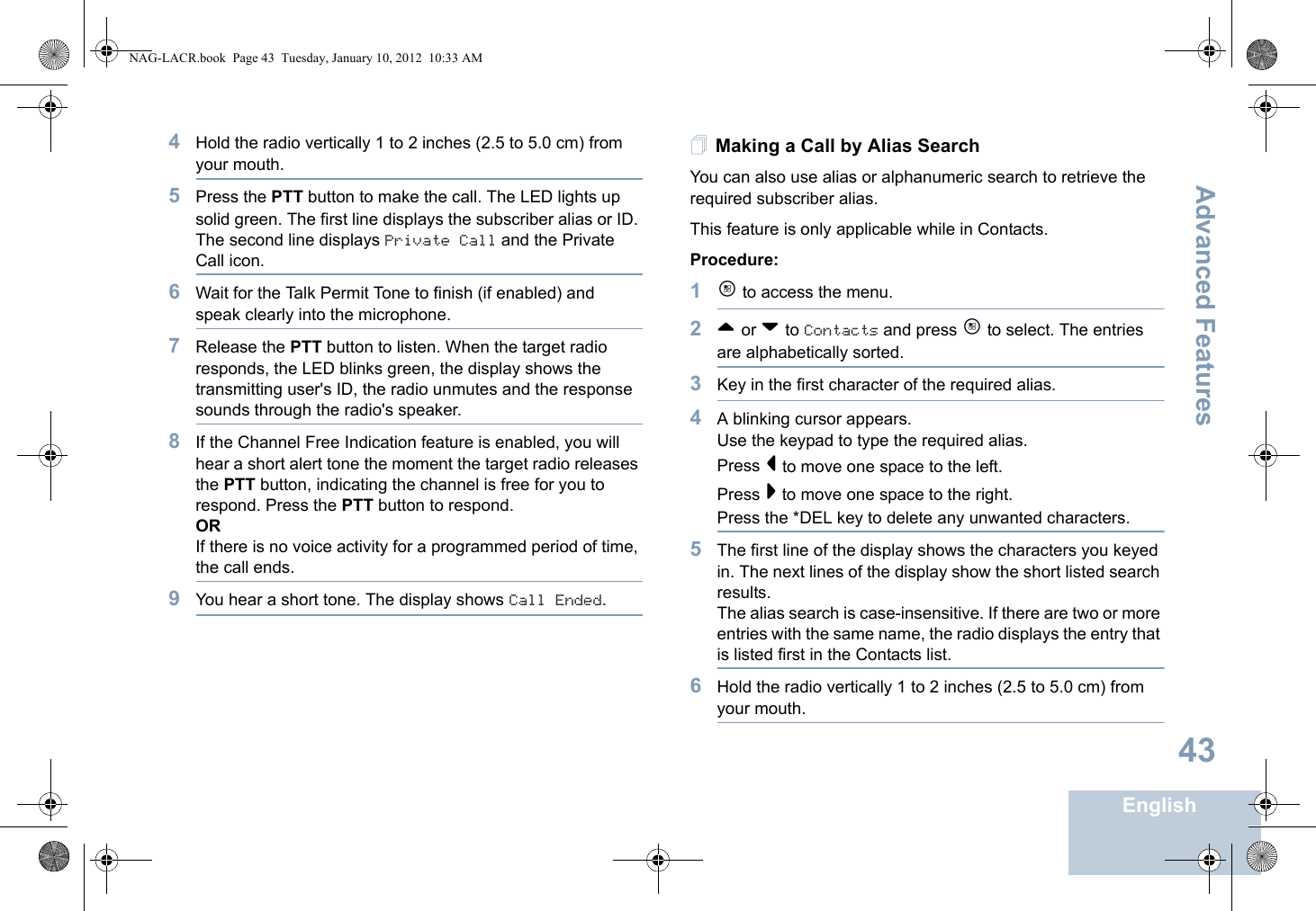 Advanced FeaturesEnglish434Hold the radio vertically 1 to 2 inches (2.5 to 5.0 cm) from your mouth.5Press the PTT button to make the call. The LED lights up solid green. The first line displays the subscriber alias or ID. The second line displays Private Call and the Private Call icon.6Wait for the Talk Permit Tone to finish (if enabled) and speak clearly into the microphone.7Release the PTT button to listen. When the target radio responds, the LED blinks green, the display shows the transmitting user&apos;s ID, the radio unmutes and the response sounds through the radio&apos;s speaker.8If the Channel Free Indication feature is enabled, you will hear a short alert tone the moment the target radio releases the PTT button, indicating the channel is free for you to respond. Press the PTT button to respond.ORIf there is no voice activity for a programmed period of time, the call ends.9You hear a short tone. The display shows Call Ended.Making a Call by Alias Search You can also use alias or alphanumeric search to retrieve the required subscriber alias.This feature is only applicable while in Contacts.Procedure:1c to access the menu.2^ or v to Contacts and press c to select. The entries are alphabetically sorted.3Key in the first character of the required alias.4A blinking cursor appears.Use the keypad to type the required alias.Press &lt; to move one space to the left.Press &gt; to move one space to the right.Press the *DEL key to delete any unwanted characters.5The first line of the display shows the characters you keyed in. The next lines of the display show the short listed search results.The alias search is case-insensitive. If there are two or more entries with the same name, the radio displays the entry that is listed first in the Contacts list.6Hold the radio vertically 1 to 2 inches (2.5 to 5.0 cm) from your mouth.NAG-LACR.book  Page 43  Tuesday, January 10, 2012  10:33 AM