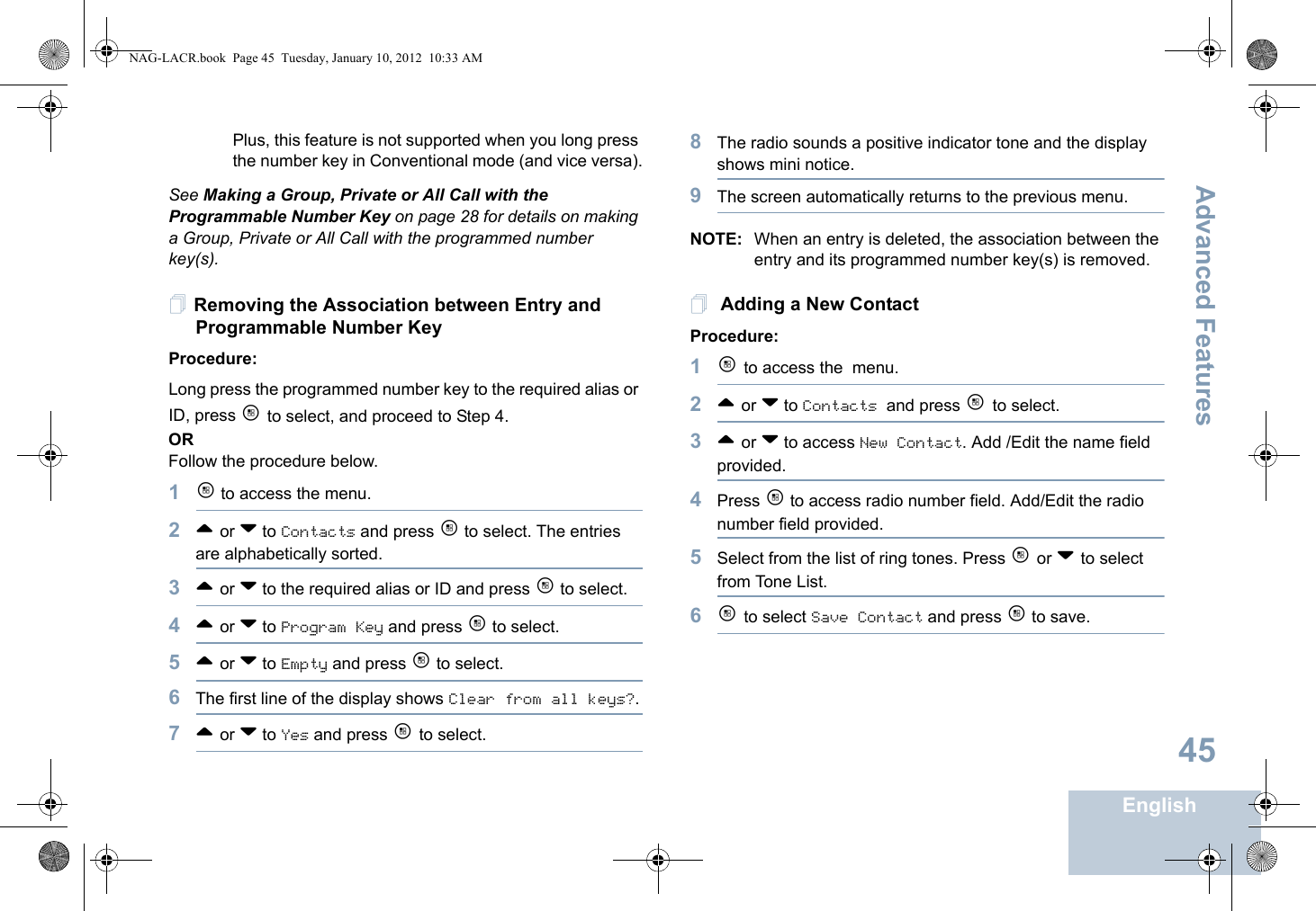 Advanced FeaturesEnglish45Plus, this feature is not supported when you long press the number key in Conventional mode (and vice versa).See Making a Group, Private or All Call with the Programmable Number Key on page 28 for details on making a Group, Private or All Call with the programmed number key(s).Removing the Association between Entry and Programmable Number KeyProcedure:Long press the programmed number key to the required alias or ID, press c to select, and proceed to Step 4.ORFollow the procedure below.1c to access the menu.2^ or v to Contacts and press c to select. The entries are alphabetically sorted.3^ or v to the required alias or ID and press c to select.4^ or v to Program Key and press c to select.5^ or v to Empty and press c to select.6The first line of the display shows Clear from all keys?.7^ or v to Yes and press c to select.8The radio sounds a positive indicator tone and the display shows mini notice.9The screen automatically returns to the previous menu.NOTE: When an entry is deleted, the association between the entry and its programmed number key(s) is removed. Adding a New ContactProcedure:1c to access the menu.2^ or v to Contacts and press c to select.3^ or v to access New Contact. Add /Edit the name field provided. 4Press c to access radio number field. Add/Edit the radio number field provided. 5Select from the list of ring tones. Press c or v to select from Tone List.6c to select Save Contact and press c to save. NAG-LACR.book  Page 45  Tuesday, January 10, 2012  10:33 AM