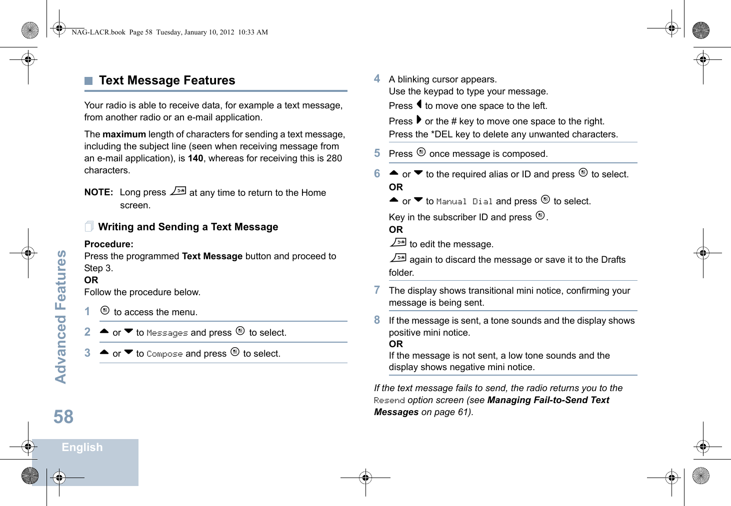 Advanced FeaturesEnglish58Text Message Features Your radio is able to receive data, for example a text message, from another radio or an e-mail application.The maximum length of characters for sending a text message, including the subject line (seen when receiving message from an e-mail application), is 140, whereas for receiving this is 280 characters.NOTE: Long press d at any time to return to the Home screen.Writing and Sending a Text MessageProcedure:Press the programmed Text Message button and proceed to Step 3.ORFollow the procedure below.1c to access the menu.2^ or v to Messages and press c to select.3^ or v to Compose and press c to select.4A blinking cursor appears. Use the keypad to type your message.Press &lt; to move one space to the left. Press &gt; or the # key to move one space to the right.Press the *DEL key to delete any unwanted characters.5Press c once message is composed.6^ or v to the required alias or ID and press c to select.OR^ or v to Manual Dial and press c to select. Key in the subscriber ID and press c.ORd to edit the message.d again to discard the message or save it to the Drafts folder.7The display shows transitional mini notice, confirming your message is being sent.8If the message is sent, a tone sounds and the display shows positive mini notice.ORIf the message is not sent, a low tone sounds and the display shows negative mini notice.If the text message fails to send, the radio returns you to the Resend option screen (see Managing Fail-to-Send Text Messages on page 61).NAG-LACR.book  Page 58  Tuesday, January 10, 2012  10:33 AM