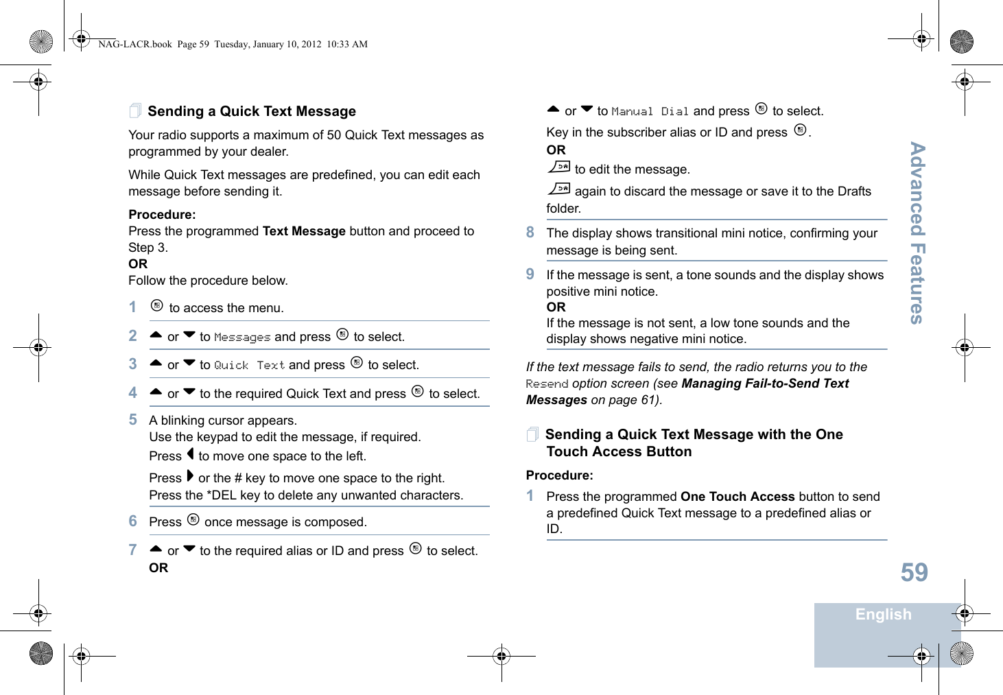 Advanced FeaturesEnglish59Sending a Quick Text MessageYour radio supports a maximum of 50 Quick Text messages as programmed by your dealer. While Quick Text messages are predefined, you can edit each message before sending it.Procedure: Press the programmed Text Message button and proceed to Step 3.OR Follow the procedure below.1c to access the menu.2^ or v to Messages and press c to select.3^ or v to Quick Text and press c to select.4^ or v to the required Quick Text and press c to select.5A blinking cursor appears. Use the keypad to edit the message, if required. Press &lt; to move one space to the left. Press &gt; or the # key to move one space to the right.Press the *DEL key to delete any unwanted characters.6Press c once message is composed.7^ or v to the required alias or ID and press c to select.OR^ or v to Manual Dial and press c to select. Key in the subscriber alias or ID and press c.ORd to edit the message.d again to discard the message or save it to the Drafts folder.8The display shows transitional mini notice, confirming your message is being sent.9If the message is sent, a tone sounds and the display shows positive mini notice.ORIf the message is not sent, a low tone sounds and the display shows negative mini notice.If the text message fails to send, the radio returns you to the Resend option screen (see Managing Fail-to-Send Text Messages on page 61).Sending a Quick Text Message with the One Touch Access ButtonProcedure:1Press the programmed One Touch Access button to send a predefined Quick Text message to a predefined alias or ID.NAG-LACR.book  Page 59  Tuesday, January 10, 2012  10:33 AM