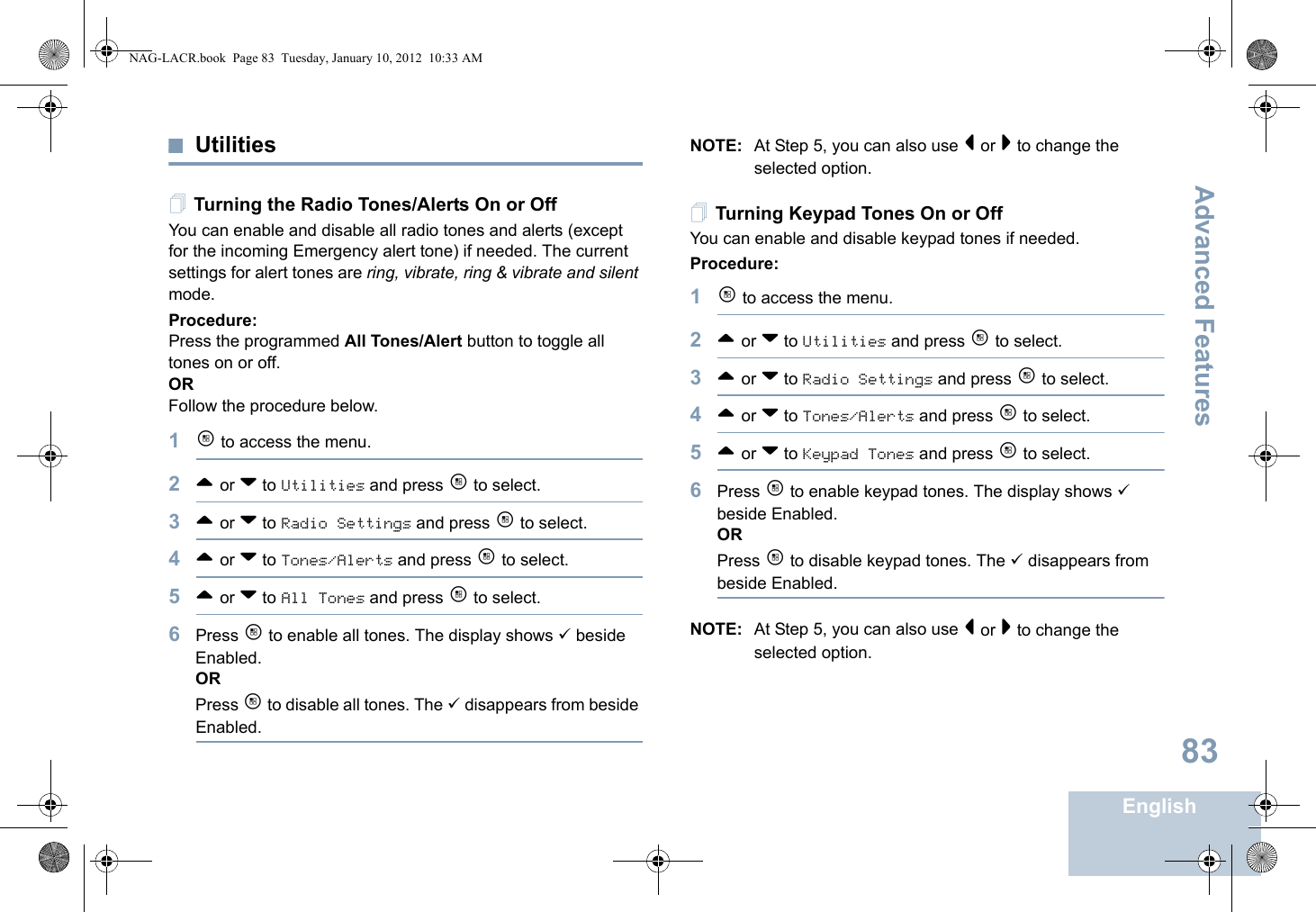 Advanced FeaturesEnglish83UtilitiesTurning the Radio Tones/Alerts On or OffYou can enable and disable all radio tones and alerts (except for the incoming Emergency alert tone) if needed. The current settings for alert tones are ring, vibrate, ring &amp; vibrate and silent mode.Procedure: Press the programmed All Tones/Alert button to toggle all tones on or off.ORFollow the procedure below.1c to access the menu.2^ or v to Utilities and press c to select.3^ or v to Radio Settings and press c to select.4^ or v to Tones/Alerts and press c to select.5^ or v to All Tones and press c to select.6Press c to enable all tones. The display shows 9 beside Enabled.ORPress c to disable all tones. The 9 disappears from beside Enabled.NOTE: At Step 5, you can also use &lt; or &gt; to change the selected option. Turning Keypad Tones On or OffYou can enable and disable keypad tones if needed.Procedure: 1c to access the menu.2^ or v to Utilities and press c to select.3^ or v to Radio Settings and press c to select.4^ or v to Tones/Alerts and press c to select.5^ or v to Keypad Tones and press c to select.6Press c to enable keypad tones. The display shows 9 beside Enabled.ORPress c to disable keypad tones. The 9 disappears from beside Enabled.NOTE: At Step 5, you can also use &lt; or &gt; to change the selected option.NAG-LACR.book  Page 83  Tuesday, January 10, 2012  10:33 AM