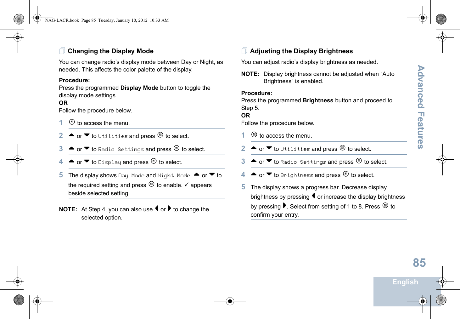 Advanced FeaturesEnglish85Changing the Display ModeYou can change radio’s display mode between Day or Night, as needed. This affects the color palette of the display.Procedure: Press the programmed Display Mode button to toggle the display mode settings.ORFollow the procedure below.1c to access the menu.2^ or v to Utilities and press c to select.3^ or v to Radio Settings and press c to select.4^ or v to Display and press c to select.5The display shows Day Mode and Night Mode. ^ or v to the required setting and press c to enable. 9 appears beside selected setting.NOTE: At Step 4, you can also use &lt; or &gt; to change the selected option.Adjusting the Display BrightnessYou can adjust radio’s display brightness as needed.NOTE: Display brightness cannot be adjusted when “Auto Brightness” is enabled.Procedure: Press the programmed Brightness button and proceed to Step 5.ORFollow the procedure below.1c to access the menu.2^ or v to Utilities and press c to select.3^ or v to Radio Settings and press c to select. 4^ or v to Brightness and press c to select.5The display shows a progress bar. Decrease display brightness by pressing &lt; or increase the display brightness by pressing &gt;. Select from setting of 1 to 8. Press c to confirm your entry. NAG-LACR.book  Page 85  Tuesday, January 10, 2012  10:33 AM