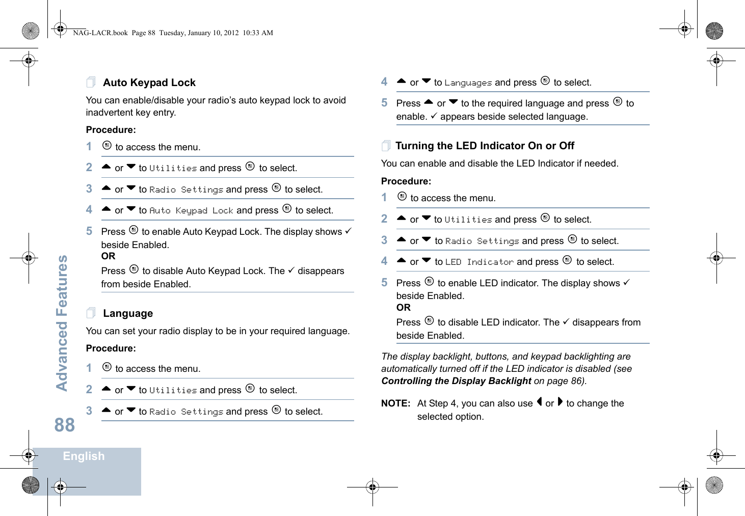 Advanced FeaturesEnglish88 Auto Keypad LockYou can enable/disable your radio’s auto keypad lock to avoid inadvertent key entry. Procedure:1c to access the menu.2^ or v to Utilities and press c to select.3^ or v to Radio Settings and press c to select.4^ or v to Auto Keypad Lock and press c to select.5Press c to enable Auto Keypad Lock. The display shows 9 beside Enabled.ORPress c to disable Auto Keypad Lock. The 9 disappears from beside Enabled. LanguageYou can set your radio display to be in your required language.Procedure:1c to access the menu.2^ or v to Utilities and press c to select.3^ or v to Radio Settings and press c to select.4^ or v to Languages and press c to select.5Press ^ or v to the required language and press c to enable. 9 appears beside selected language.Turning the LED Indicator On or OffYou can enable and disable the LED Indicator if needed.Procedure: 1c to access the menu.2^ or v to Utilities and press c to select.3^ or v to Radio Settings and press c to select.4^ or v to LED Indicator and press c to select.5Press c to enable LED indicator. The display shows 9 beside Enabled.ORPress c to disable LED indicator. The 9 disappears from beside Enabled.The display backlight, buttons, and keypad backlighting are automatically turned off if the LED indicator is disabled (see Controlling the Display Backlight on page 86).NOTE: At Step 4, you can also use &lt; or &gt; to change the selected option.NAG-LACR.book  Page 88  Tuesday, January 10, 2012  10:33 AM