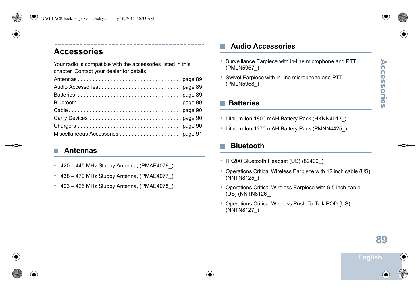 AccessoriesEnglish89AccessoriesYour radio is compatible with the accessories listed in this chapter. Contact your dealer for details.Antennas . . . . . . . . . . . . . . . . . . . . . . . . . . . . . . . . . . . page 89Audio Accessories. . . . . . . . . . . . . . . . . . . . . . . . . . . . page 89Batteries  . . . . . . . . . . . . . . . . . . . . . . . . . . . . . . . . . . . page 89Bluetooth . . . . . . . . . . . . . . . . . . . . . . . . . . . . . . . . . . . page 89Cable . . . . . . . . . . . . . . . . . . . . . . . . . . . . . . . . . . . . . . page 90Carry Devices . . . . . . . . . . . . . . . . . . . . . . . . . . . . . . . page 90Chargers . . . . . . . . . . . . . . . . . . . . . . . . . . . . . . . . . . . page 90Miscellaneous Accessories . . . . . . . . . . . . . . . . . . . . . page 91 Antennas• 420 – 445 MHz Stubby Antenna, (PMAE4076_)• 438 – 470 MHz Stubby Antenna, (PMAE4077_)• 403 – 425 MHz Stubby Antenna, (PMAE4078_) Audio Accessories•Surveillance Earpiece with in-line microphone and PTT (PMLN5957_) •Swivel Earpiece with in-line microphone and PTT (PMLN5958_)Batteries•Lithium-Ion 1800 mAH Battery Pack (HKNN4013_)•Lithium-Ion 1370 mAH Battery Pack (PMNN4425_) Bluetooth•HK200 Bluetooth Headset (US) (89409_)•Operations Critical Wireless Earpiece with 12 inch cable (US) (NNTN8125_)•Operations Critical Wireless Earpiece with 9.5 inch cable (US) (NNTN8126_)•Operations Critical Wireless Push-To-Talk POD (US) (NNTN8127_)NAG-LACR.book  Page 89  Tuesday, January 10, 2012  10:33 AM