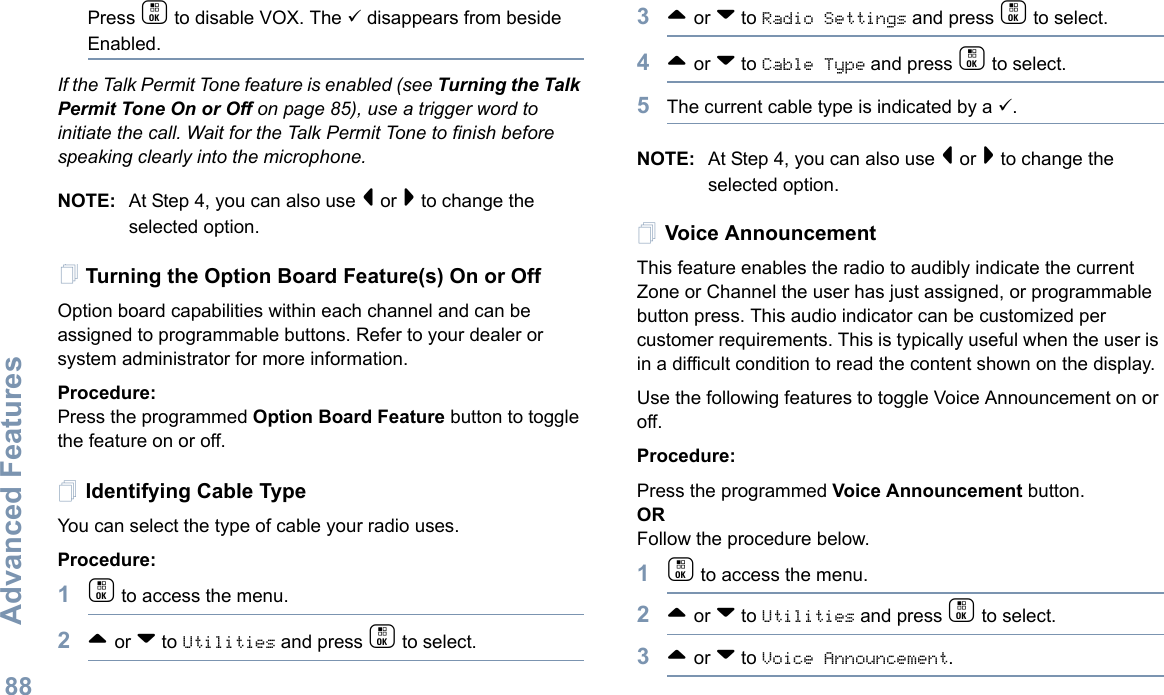 Advanced FeaturesEnglish88Press c to disable VOX. The 9 disappears from beside Enabled.If the Talk Permit Tone feature is enabled (see Turning the Talk Permit Tone On or Off on page 85), use a trigger word to initiate the call. Wait for the Talk Permit Tone to finish before speaking clearly into the microphone.NOTE: At Step 4, you can also use &lt; or &gt; to change the selected option.Turning the Option Board Feature(s) On or OffOption board capabilities within each channel and can be assigned to programmable buttons. Refer to your dealer or system administrator for more information.Procedure: Press the programmed Option Board Feature button to toggle the feature on or off.Identifying Cable TypeYou can select the type of cable your radio uses.Procedure: 1c to access the menu.2^ or v to Utilities and press c to select.3^ or v to Radio Settings and press c to select.4^ or v to Cable Type and press c to select.5The current cable type is indicated by a 9.NOTE: At Step 4, you can also use &lt; or &gt; to change the selected option.Voice AnnouncementThis feature enables the radio to audibly indicate the current Zone or Channel the user has just assigned, or programmable button press. This audio indicator can be customized per customer requirements. This is typically useful when the user is in a difficult condition to read the content shown on the display.Use the following features to toggle Voice Announcement on or off. Procedure: Press the programmed Voice Announcement button. ORFollow the procedure below.1c to access the menu.2^ or v to Utilities and press c to select.3^ or v to Voice Announcement.