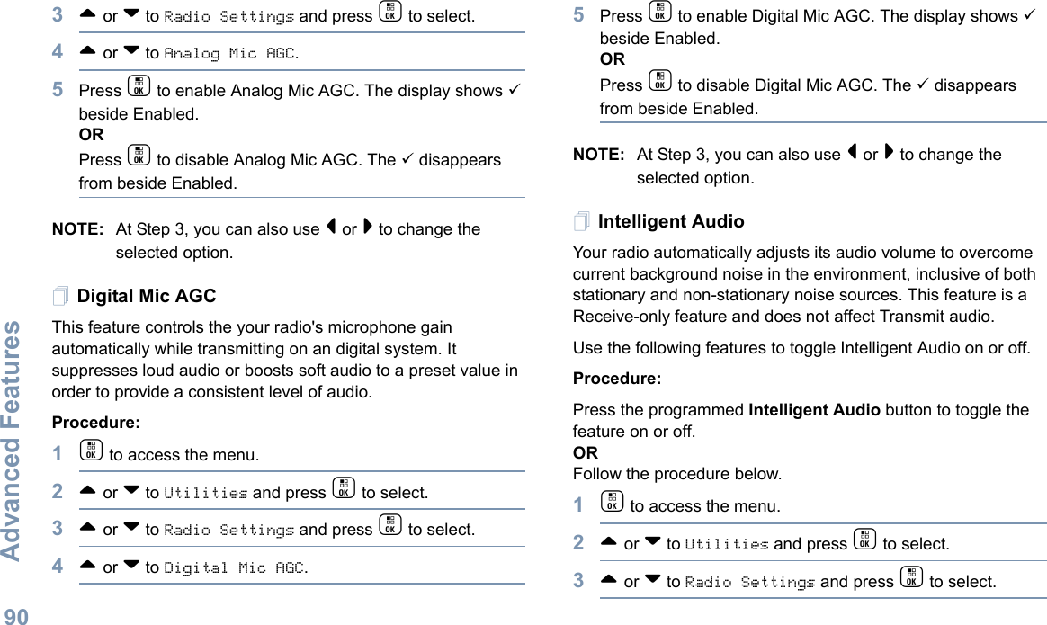 Advanced FeaturesEnglish903^ or v to Radio Settings and press c to select.4^ or v to Analog Mic AGC.5Press c to enable Analog Mic AGC. The display shows 9 beside Enabled.ORPress c to disable Analog Mic AGC. The 9 disappears from beside Enabled.NOTE: At Step 3, you can also use &lt; or &gt; to change the selected option.Digital Mic AGC This feature controls the your radio&apos;s microphone gain automatically while transmitting on an digital system. It suppresses loud audio or boosts soft audio to a preset value in order to provide a consistent level of audio. Procedure: 1c to access the menu.2^ or v to Utilities and press c to select.3^ or v to Radio Settings and press c to select.4^ or v to Digital Mic AGC.5Press c to enable Digital Mic AGC. The display shows 9 beside Enabled.ORPress c to disable Digital Mic AGC. The 9 disappears from beside Enabled.NOTE: At Step 3, you can also use &lt; or &gt; to change the selected option.Intelligent AudioYour radio automatically adjusts its audio volume to overcome current background noise in the environment, inclusive of both stationary and non-stationary noise sources. This feature is a Receive-only feature and does not affect Transmit audio.  Use the following features to toggle Intelligent Audio on or off. Procedure: Press the programmed Intelligent Audio button to toggle the feature on or off. ORFollow the procedure below.1c to access the menu.2^ or v to Utilities and press c to select.3^ or v to Radio Settings and press c to select.
