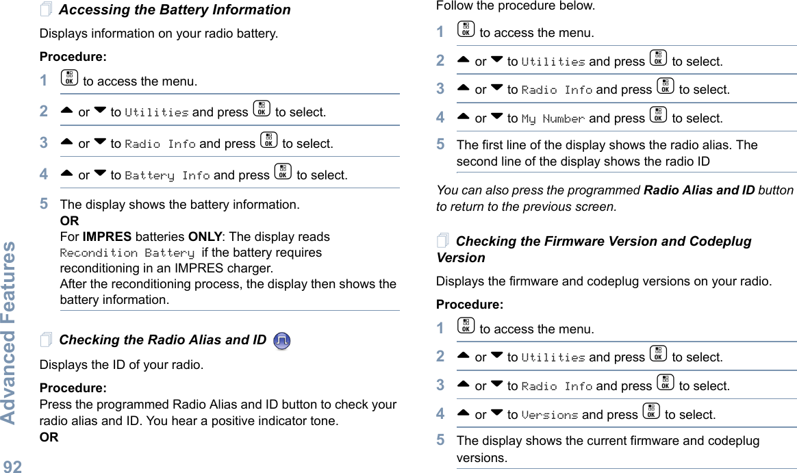 Advanced FeaturesEnglish92Accessing the Battery InformationDisplays information on your radio battery.Procedure: 1c to access the menu.2^ or v to Utilities and press c to select.3^ or v to Radio Info and press c to select.4^ or v to Battery Info and press c to select. 5The display shows the battery information.ORFor IMPRES batteries ONLY: The display reads Recondition Battery if the battery requires reconditioning in an IMPRES charger. After the reconditioning process, the display then shows the battery information.Checking the Radio Alias and ID Displays the ID of your radio. Procedure: Press the programmed Radio Alias and ID button to check your radio alias and ID. You hear a positive indicator tone.ORFollow the procedure below.1c to access the menu.2^ or v to Utilities and press c to select.3^ or v to Radio Info and press c to select.4^ or v to My Number and press c to select.5The first line of the display shows the radio alias. The second line of the display shows the radio IDYou can also press the programmed Radio Alias and ID button to return to the previous screen.Checking the Firmware Version and Codeplug VersionDisplays the firmware and codeplug versions on your radio.Procedure: 1c to access the menu.2^ or v to Utilities and press c to select.3^ or v to Radio Info and press c to select.4^ or v to Versions and press c to select.5The display shows the current firmware and codeplug versions.