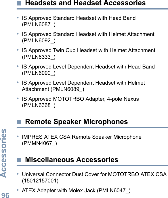 AccessoriesEnglish96Headsets and Headset Accessories•IS Approved Standard Headset with Head Band (PMLN6087_)•IS Approved Standard Headset with Helmet Attachment (PMLN6092_)•IS Approved Twin Cup Headset with Helmet Attachment (PMLN6333_)•IS Approved Level Dependent Headset with Head Band (PMLN6090_)•IS Approved Level Dependent Headset with Helmet Attachment (PMLN6089_)•IS Approved MOTOTRBO Adapter, 4-pole Nexus (PMLN6368_)Remote Speaker Microphones•IMPRES ATEX CSA Remote Speaker Microphone (PMMN4067_)Miscellaneous Accessories•Universal Connector Dust Cover for MOTOTRBO ATEX CSA (15012157001)•ATEX Adapter with Molex Jack (PMLN6047_)