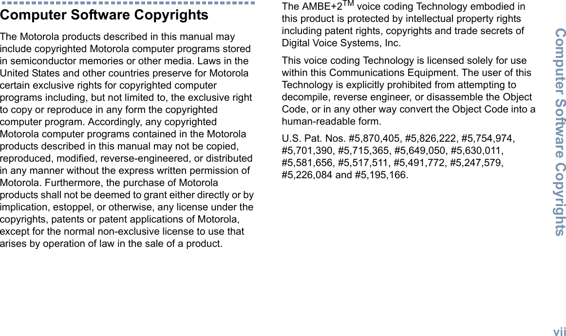 Computer Software CopyrightsEnglishviiComputer Software CopyrightsThe Motorola products described in this manual may include copyrighted Motorola computer programs stored in semiconductor memories or other media. Laws in the United States and other countries preserve for Motorola certain exclusive rights for copyrighted computer programs including, but not limited to, the exclusive right to copy or reproduce in any form the copyrighted computer program. Accordingly, any copyrighted Motorola computer programs contained in the Motorola products described in this manual may not be copied, reproduced, modified, reverse-engineered, or distributed in any manner without the express written permission of Motorola. Furthermore, the purchase of Motorola products shall not be deemed to grant either directly or by implication, estoppel, or otherwise, any license under the copyrights, patents or patent applications of Motorola, except for the normal non-exclusive license to use that arises by operation of law in the sale of a product.The AMBE+2TM voice coding Technology embodied in this product is protected by intellectual property rights including patent rights, copyrights and trade secrets of Digital Voice Systems, Inc. This voice coding Technology is licensed solely for use within this Communications Equipment. The user of this Technology is explicitly prohibited from attempting to decompile, reverse engineer, or disassemble the Object Code, or in any other way convert the Object Code into a human-readable form. U.S. Pat. Nos. #5,870,405, #5,826,222, #5,754,974, #5,701,390, #5,715,365, #5,649,050, #5,630,011, #5,581,656, #5,517,511, #5,491,772, #5,247,579, #5,226,084 and #5,195,166.