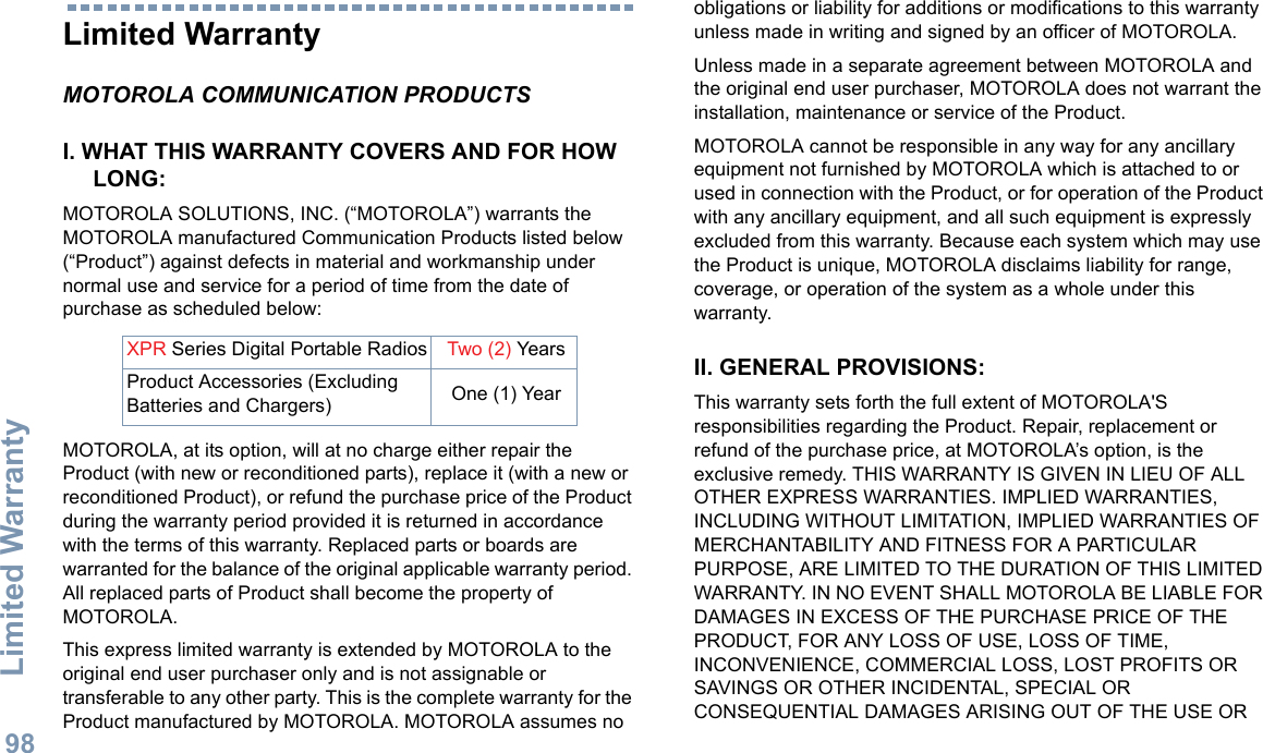 Limited WarrantyEnglish98Limited WarrantyMOTOROLA COMMUNICATION PRODUCTSI. WHAT THIS WARRANTY COVERS AND FOR HOW LONG:MOTOROLA SOLUTIONS, INC. (“MOTOROLA”) warrants the MOTOROLA manufactured Communication Products listed below (“Product”) against defects in material and workmanship under normal use and service for a period of time from the date of purchase as scheduled below:MOTOROLA, at its option, will at no charge either repair the Product (with new or reconditioned parts), replace it (with a new or reconditioned Product), or refund the purchase price of the Product during the warranty period provided it is returned in accordance with the terms of this warranty. Replaced parts or boards are warranted for the balance of the original applicable warranty period. All replaced parts of Product shall become the property of MOTOROLA.This express limited warranty is extended by MOTOROLA to the original end user purchaser only and is not assignable or transferable to any other party. This is the complete warranty for the Product manufactured by MOTOROLA. MOTOROLA assumes no obligations or liability for additions or modifications to this warranty unless made in writing and signed by an officer of MOTOROLA. Unless made in a separate agreement between MOTOROLA and the original end user purchaser, MOTOROLA does not warrant the installation, maintenance or service of the Product.MOTOROLA cannot be responsible in any way for any ancillary equipment not furnished by MOTOROLA which is attached to or used in connection with the Product, or for operation of the Product with any ancillary equipment, and all such equipment is expressly excluded from this warranty. Because each system which may use the Product is unique, MOTOROLA disclaims liability for range, coverage, or operation of the system as a whole under this warranty.II. GENERAL PROVISIONS:This warranty sets forth the full extent of MOTOROLA&apos;S responsibilities regarding the Product. Repair, replacement or refund of the purchase price, at MOTOROLA’s option, is the exclusive remedy. THIS WARRANTY IS GIVEN IN LIEU OF ALL OTHER EXPRESS WARRANTIES. IMPLIED WARRANTIES, INCLUDING WITHOUT LIMITATION, IMPLIED WARRANTIES OF MERCHANTABILITY AND FITNESS FOR A PARTICULAR PURPOSE, ARE LIMITED TO THE DURATION OF THIS LIMITED WARRANTY. IN NO EVENT SHALL MOTOROLA BE LIABLE FOR DAMAGES IN EXCESS OF THE PURCHASE PRICE OF THE PRODUCT, FOR ANY LOSS OF USE, LOSS OF TIME, INCONVENIENCE, COMMERCIAL LOSS, LOST PROFITS OR SAVINGS OR OTHER INCIDENTAL, SPECIAL OR CONSEQUENTIAL DAMAGES ARISING OUT OF THE USE OR XPR Series Digital Portable Radios Two (2) YearsProduct Accessories (Excluding Batteries and Chargers) One (1) Year