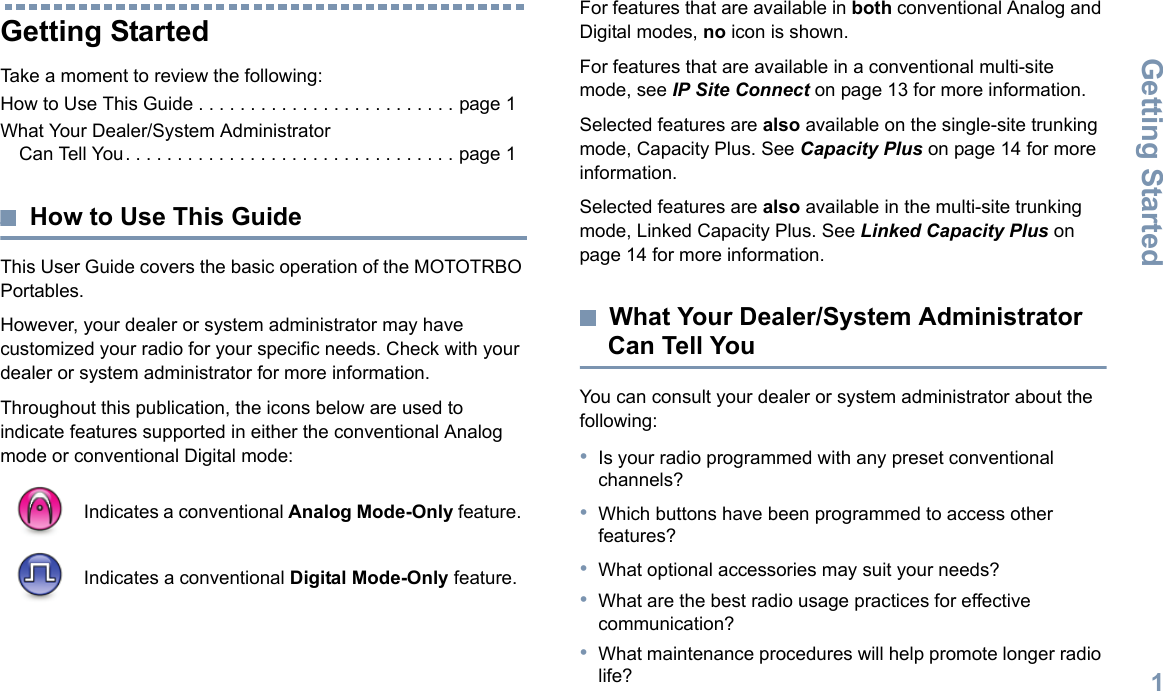 Getting StartedEnglish1Getting StartedTake a moment to review the following:How to Use This Guide . . . . . . . . . . . . . . . . . . . . . . . . . page 1What Your Dealer/System Administrator Can Tell You. . . . . . . . . . . . . . . . . . . . . . . . . . . . . . . . page 1How to Use This GuideThis User Guide covers the basic operation of the MOTOTRBO Portables.However, your dealer or system administrator may have customized your radio for your specific needs. Check with your dealer or system administrator for more information.Throughout this publication, the icons below are used to indicate features supported in either the conventional Analog mode or conventional Digital mode:For features that are available in both conventional Analog and Digital modes, no icon is shown.For features that are available in a conventional multi-site mode, see IP Site Connect on page 13 for more information.Selected features are also available on the single-site trunking mode, Capacity Plus. See Capacity Plus on page 14 for more information.Selected features are also available in the multi-site trunking mode, Linked Capacity Plus. See Linked Capacity Plus on page 14 for more information.What Your Dealer/System Administrator Can Tell YouYou can consult your dealer or system administrator about the following:•Is your radio programmed with any preset conventional channels?•Which buttons have been programmed to access other features? •What optional accessories may suit your needs?•What are the best radio usage practices for effective communication?•What maintenance procedures will help promote longer radio life?Indicates a conventional Analog Mode-Only feature.Indicates a conventional Digital Mode-Only feature.