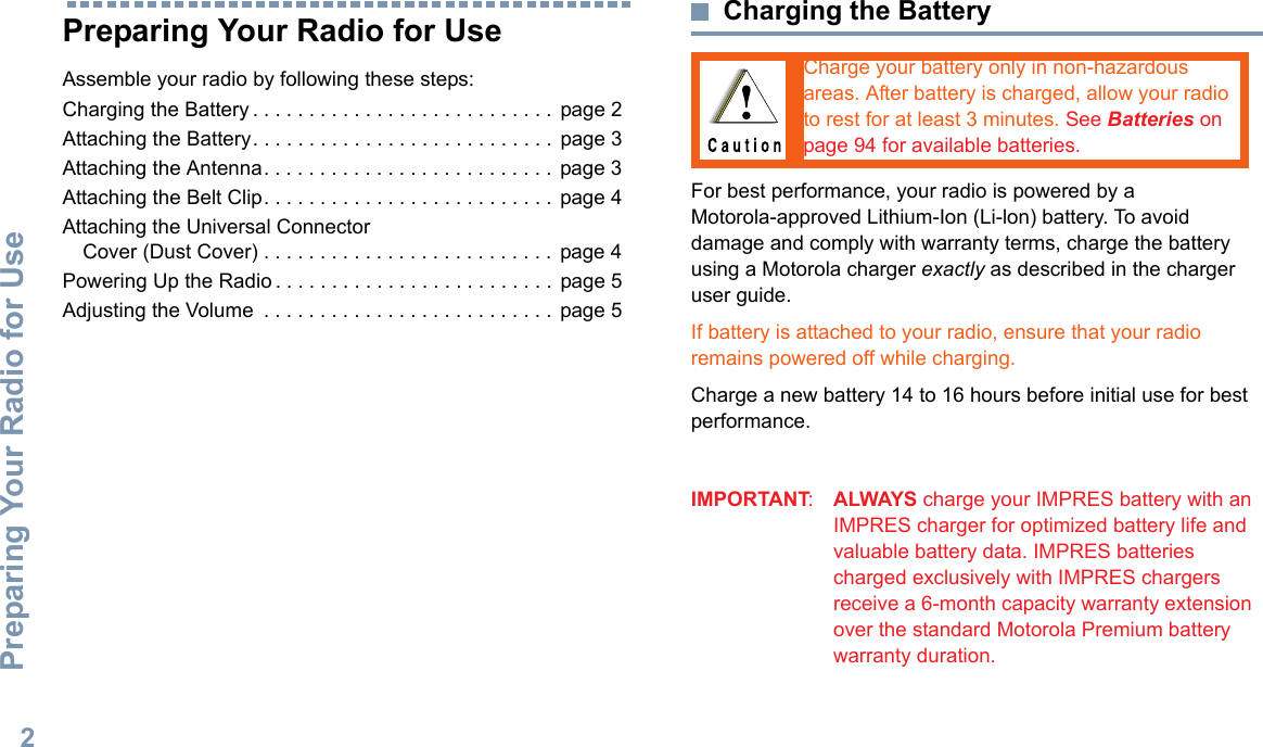 Preparing Your Radio for UseEnglish2Preparing Your Radio for UseAssemble your radio by following these steps:Charging the Battery . . . . . . . . . . . . . . . . . . . . . . . . . . . page 2Attaching the Battery. . . . . . . . . . . . . . . . . . . . . . . . . . .  page 3Attaching the Antenna. . . . . . . . . . . . . . . . . . . . . . . . . .  page 3Attaching the Belt Clip. . . . . . . . . . . . . . . . . . . . . . . . . .  page 4Attaching the Universal Connector Cover (Dust Cover) . . . . . . . . . . . . . . . . . . . . . . . . . . page 4Powering Up the Radio . . . . . . . . . . . . . . . . . . . . . . . . . page 5Adjusting the Volume  . . . . . . . . . . . . . . . . . . . . . . . . . . page 5Charging the BatteryFor best performance, your radio is powered by a Motorola-approved Lithium-Ion (Li-lon) battery. To avoid damage and comply with warranty terms, charge the battery using a Motorola charger exactly as described in the charger user guide. If battery is attached to your radio, ensure that your radio remains powered off while charging.Charge a new battery 14 to 16 hours before initial use for best performance.IMPORTANT:ALWAYS charge your IMPRES battery with an IMPRES charger for optimized battery life and valuable battery data. IMPRES batteries charged exclusively with IMPRES chargers receive a 6-month capacity warranty extension over the standard Motorola Premium battery warranty duration.Charge your battery only in non-hazardous areas. After battery is charged, allow your radio to rest for at least 3 minutes. See Batteries on page 94 for available batteries. 