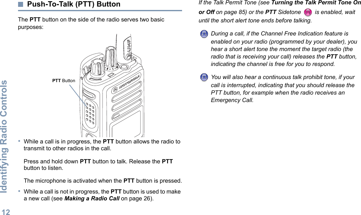 Identifying Radio ControlsEnglish12Push-To-Talk (PTT) ButtonThe PTT button on the side of the radio serves two basic purposes:•While a call is in progress, the PTT button allows the radio to transmit to other radios in the call.Press and hold down PTT button to talk. Release the PTT button to listen.The microphone is activated when the PTT button is pressed.•While a call is not in progress, the PTT button is used to make a new call (see Making a Radio Call on page 26).If the Talk Permit Tone (see Turning the Talk Permit Tone On or Off on page 85) or the PTT Sidetone   is enabled, wait until the short alert tone ends before talking.During a call, if the Channel Free Indication feature is enabled on your radio (programmed by your dealer), you hear a short alert tone the moment the target radio (the radio that is receiving your call) releases the PTT button, indicating the channel is free for you to respond.You will also hear a continuous talk prohibit tone, if your call is interrupted, indicating that you should release the PTT button, for example when the radio receives an Emergency Call.PTT Button