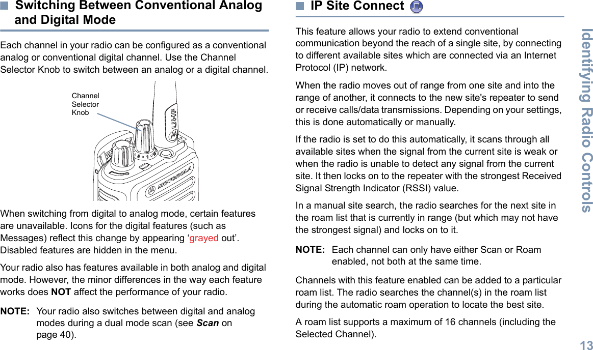 Identifying Radio ControlsEnglish13Switching Between Conventional Analog and Digital ModeEach channel in your radio can be configured as a conventional analog or conventional digital channel. Use the Channel Selector Knob to switch between an analog or a digital channel.When switching from digital to analog mode, certain features are unavailable. Icons for the digital features (such as Messages) reflect this change by appearing ‘grayed out’. Disabled features are hidden in the menu.Your radio also has features available in both analog and digital mode. However, the minor differences in the way each feature works does NOT affect the performance of your radio.NOTE: Your radio also switches between digital and analog modes during a dual mode scan (see Scan on page 40). IP Site Connect This feature allows your radio to extend conventional communication beyond the reach of a single site, by connecting to different available sites which are connected via an Internet Protocol (IP) network.When the radio moves out of range from one site and into the range of another, it connects to the new site&apos;s repeater to send or receive calls/data transmissions. Depending on your settings, this is done automatically or manually.If the radio is set to do this automatically, it scans through all available sites when the signal from the current site is weak or when the radio is unable to detect any signal from the current site. It then locks on to the repeater with the strongest Received Signal Strength Indicator (RSSI) value.In a manual site search, the radio searches for the next site in the roam list that is currently in range (but which may not have the strongest signal) and locks on to it.NOTE: Each channel can only have either Scan or Roam enabled, not both at the same time.Channels with this feature enabled can be added to a particular roam list. The radio searches the channel(s) in the roam list during the automatic roam operation to locate the best site.A roam list supports a maximum of 16 channels (including the Selected Channel).Channel Selector Knob