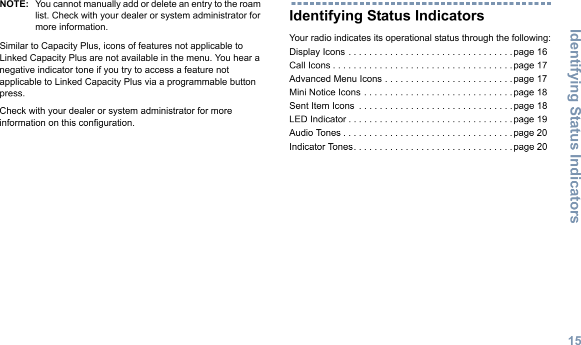 Identifying Status IndicatorsEnglish15NOTE: You cannot manually add or delete an entry to the roam list. Check with your dealer or system administrator for more information.Similar to Capacity Plus, icons of features not applicable to Linked Capacity Plus are not available in the menu. You hear a negative indicator tone if you try to access a feature not applicable to Linked Capacity Plus via a programmable button press.Check with your dealer or system administrator for more information on this configuration.Identifying Status IndicatorsYour radio indicates its operational status through the following:Display Icons . . . . . . . . . . . . . . . . . . . . . . . . . . . . . . . .page 16Call Icons . . . . . . . . . . . . . . . . . . . . . . . . . . . . . . . . . . .page 17Advanced Menu Icons . . . . . . . . . . . . . . . . . . . . . . . . .page 17Mini Notice Icons . . . . . . . . . . . . . . . . . . . . . . . . . . . . .page 18Sent Item Icons  . . . . . . . . . . . . . . . . . . . . . . . . . . . . . .page 18LED Indicator . . . . . . . . . . . . . . . . . . . . . . . . . . . . . . . .page 19Audio Tones . . . . . . . . . . . . . . . . . . . . . . . . . . . . . . . . .page 20Indicator Tones. . . . . . . . . . . . . . . . . . . . . . . . . . . . . . .page 20