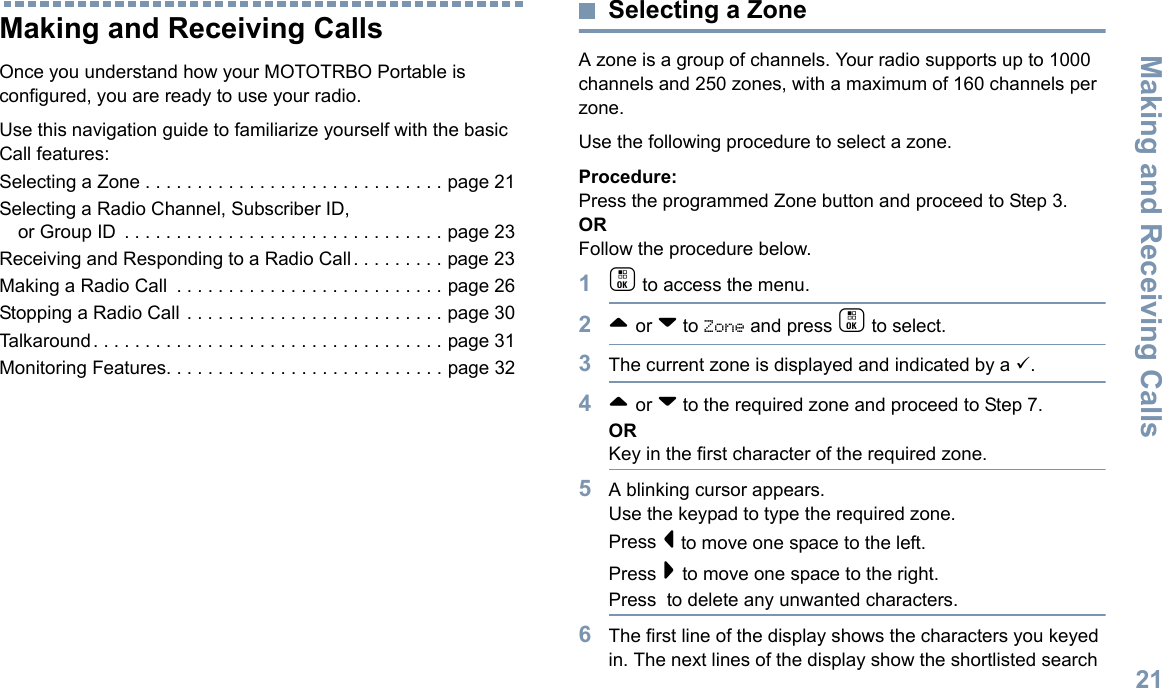 Making and Receiving CallsEnglish21Making and Receiving CallsOnce you understand how your MOTOTRBO Portable is configured, you are ready to use your radio.Use this navigation guide to familiarize yourself with the basic Call features:Selecting a Zone . . . . . . . . . . . . . . . . . . . . . . . . . . . . . page 21Selecting a Radio Channel, Subscriber ID, or Group ID  . . . . . . . . . . . . . . . . . . . . . . . . . . . . . . . page 23Receiving and Responding to a Radio Call . . . . . . . . . page 23Making a Radio Call  . . . . . . . . . . . . . . . . . . . . . . . . . . page 26Stopping a Radio Call . . . . . . . . . . . . . . . . . . . . . . . . . page 30Talkaround. . . . . . . . . . . . . . . . . . . . . . . . . . . . . . . . . . page 31Monitoring Features. . . . . . . . . . . . . . . . . . . . . . . . . . . page 32Selecting a ZoneA zone is a group of channels. Your radio supports up to 1000 channels and 250 zones, with a maximum of 160 channels per zone.Use the following procedure to select a zone.Procedure:Press the programmed Zone button and proceed to Step 3. ORFollow the procedure below.1c to access the menu.2^ or v to Zone and press c to select. 3The current zone is displayed and indicated by a 9.4^ or v to the required zone and proceed to Step 7.ORKey in the first character of the required zone.5A blinking cursor appears.Use the keypad to type the required zone.Press &lt; to move one space to the left.Press &gt; to move one space to the right.Press  to delete any unwanted characters.6The first line of the display shows the characters you keyed in. The next lines of the display show the shortlisted search 