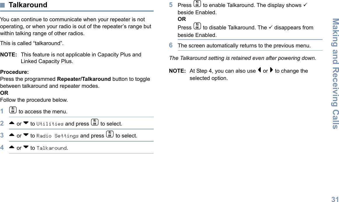 Making and Receiving CallsEnglish31TalkaroundYou can continue to communicate when your repeater is not operating, or when your radio is out of the repeater’s range but within talking range of other radios. This is called “talkaround”.NOTE: This feature is not applicable in Capacity Plus and Linked Capacity Plus.Procedure:Press the programmed Repeater/Talkaround button to toggle between talkaround and repeater modes.ORFollow the procedure below.1c to access the menu.2^ or v to Utilities and press c to select.3^ or v to Radio Settings and press c to select.4^ or v to Talkaround.5Press c to enable Talkaround. The display shows 9 beside Enabled.ORPress c to disable Talkaround. The 9 disappears from beside Enabled.6The screen automatically returns to the previous menu.The Talkaround setting is retained even after powering down.NOTE: At Step 4, you can also use &lt; or &gt; to change the selected option.
