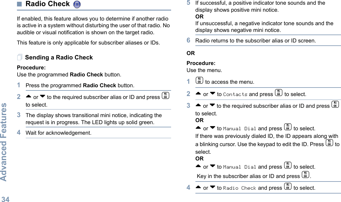 Advanced FeaturesEnglish34Radio Check If enabled, this feature allows you to determine if another radio is active in a system without disturbing the user of that radio. No audible or visual notification is shown on the target radio.This feature is only applicable for subscriber aliases or IDs.Sending a Radio CheckProcedure: Use the programmed Radio Check button.1Press the programmed Radio Check button.2^ or v to the required subscriber alias or ID and press c to select.3The display shows transitional mini notice, indicating the request is in progress. The LED lights up solid green. 4Wait for acknowledgement.5If successful, a positive indicator tone sounds and the display shows positive mini notice. ORIf unsuccessful, a negative indicator tone sounds and the display shows negative mini notice.6Radio returns to the subscriber alias or ID screen.ORProcedure: Use the menu.1c to access the menu.2^ or v to Contacts and press c to select.3^ or v to the required subscriber alias or ID and press c to select.OR^ or v to Manual Dial and press c to select. If there was previously dialed ID, the ID appears along with a blinking cursor. Use the keypad to edit the ID. Press c to select.OR^ or v to Manual Dial and press c to select. Key in the subscriber alias or ID and press c.4^ or v to Radio Check and press c to select.