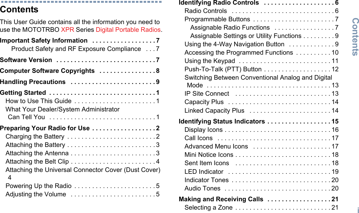 ContentsEnglishiContentsThis User Guide contains all the information you need to use the MOTOTRBO XPR Series Digital Portable Radios.Important Safety Information   . . . . . . . . . . . . . . . . . . 7Product Safety and RF Exposure Compliance   . . . 7Software Version  . . . . . . . . . . . . . . . . . . . . . . . . . . . . 7Computer Software Copyrights   . . . . . . . . . . . . . . . . 8Handling Precautions   . . . . . . . . . . . . . . . . . . . . . . . . 9Getting Started  . . . . . . . . . . . . . . . . . . . . . . . . . . . . . . 1How to Use This Guide  . . . . . . . . . . . . . . . . . . . . . . . 1What Your Dealer/System Administrator Can Tell You  . . . . . . . . . . . . . . . . . . . . . . . . . . . . . . 1Preparing Your Radio for Use  . . . . . . . . . . . . . . . . . . 2Charging the Battery  . . . . . . . . . . . . . . . . . . . . . . . . . 2Attaching the Battery . . . . . . . . . . . . . . . . . . . . . . . . . 3Attaching the Antenna . . . . . . . . . . . . . . . . . . . . . . . . 3Attaching the Belt Clip . . . . . . . . . . . . . . . . . . . . . . . . 4Attaching the Universal Connector Cover (Dust Cover) 4Powering Up the Radio  . . . . . . . . . . . . . . . . . . . . . . . 5Adjusting the Volume   . . . . . . . . . . . . . . . . . . . . . . . . 5Identifying Radio Controls   . . . . . . . . . . . . . . . . . . . . 6Radio Controls   . . . . . . . . . . . . . . . . . . . . . . . . . . . . . 6Programmable Buttons  . . . . . . . . . . . . . . . . . . . . . . . 7Assignable Radio Functions   . . . . . . . . . . . . . . . . . 7Assignable Settings or Utility Functions . . . . . . . . . 9Using the 4-Way Navigation Button   . . . . . . . . . . . . . 9Accessing the Programmed Functions  . . . . . . . . . . 10Using the Keypad  . . . . . . . . . . . . . . . . . . . . . . . . . . 11Push-To-Talk (PTT) Button . . . . . . . . . . . . . . . . . . . 12Switching Between Conventional Analog and Digital Mode  . . . . . . . . . . . . . . . . . . . . . . . . . . . . . . . . . . . 13IP Site Connect    . . . . . . . . . . . . . . . . . . . . . . . . . . . 13Capacity Plus   . . . . . . . . . . . . . . . . . . . . . . . . . . . . . 14Linked Capacity Plus   . . . . . . . . . . . . . . . . . . . . . . . 14Identifying Status Indicators . . . . . . . . . . . . . . . . . . 15Display Icons . . . . . . . . . . . . . . . . . . . . . . . . . . . . . . 16Call Icons   . . . . . . . . . . . . . . . . . . . . . . . . . . . . . . . . 17Advanced Menu Icons   . . . . . . . . . . . . . . . . . . . . . . 17Mini Notice Icons . . . . . . . . . . . . . . . . . . . . . . . . . . . 18Sent Item Icons    . . . . . . . . . . . . . . . . . . . . . . . . . . . 18LED Indicator   . . . . . . . . . . . . . . . . . . . . . . . . . . . . . 19Indicator Tones  . . . . . . . . . . . . . . . . . . . . . . . . . . . . 20Audio Tones  . . . . . . . . . . . . . . . . . . . . . . . . . . . . . . 20Making and Receiving Calls  . . . . . . . . . . . . . . . . . . 21Selecting a Zone  . . . . . . . . . . . . . . . . . . . . . . . . . . . 21